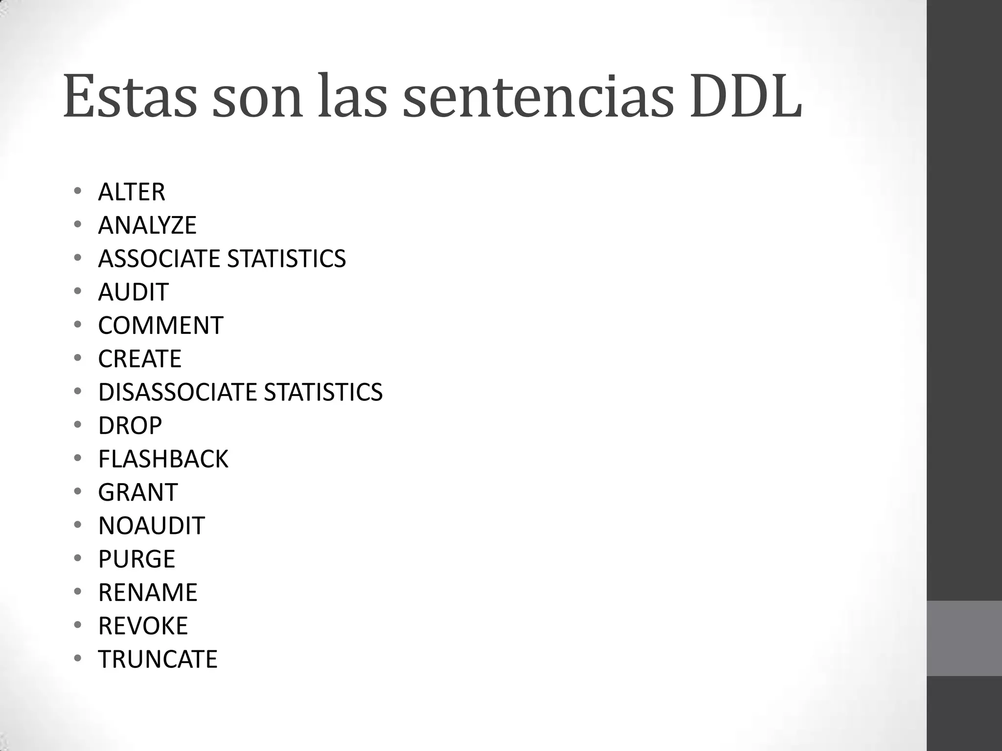 Estas son las sentencias DDL
•
•
•
•
•
•
•
•
•
•
•
•
•
•
•

ALTER
ANALYZE
ASSOCIATE STATISTICS
AUDIT
COMMENT
CREATE
DISASSOCIATE STATISTICS
DROP
FLASHBACK
GRANT
NOAUDIT
PURGE
RENAME
REVOKE
TRUNCATE

 