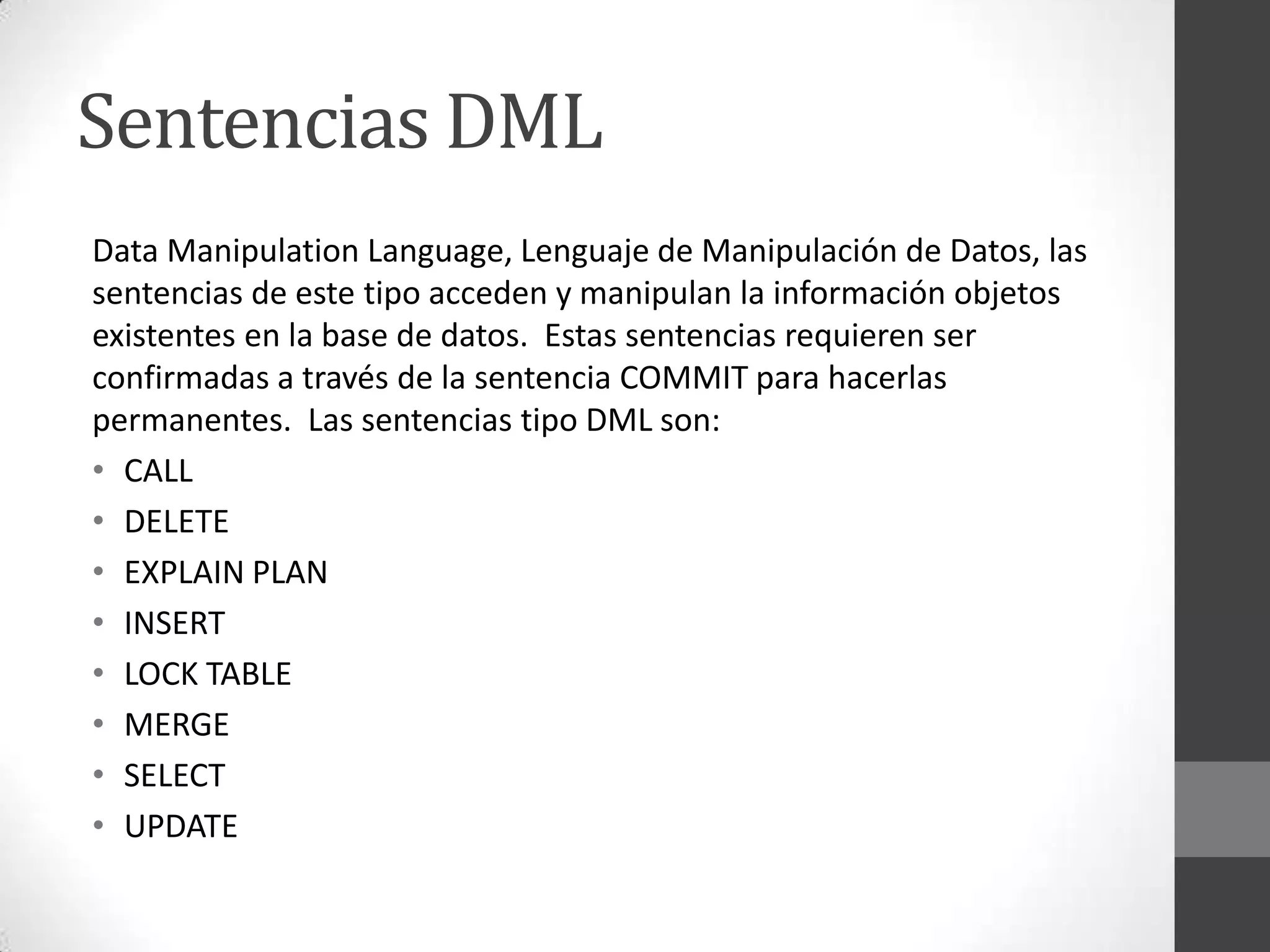Sentencias DML
Data Manipulation Language, Lenguaje de Manipulación de Datos, las
sentencias de este tipo acceden y manipulan la información objetos
existentes en la base de datos. Estas sentencias requieren ser
confirmadas a través de la sentencia COMMIT para hacerlas
permanentes. Las sentencias tipo DML son:
• CALL
• DELETE
• EXPLAIN PLAN
• INSERT
• LOCK TABLE
• MERGE
• SELECT
• UPDATE

 