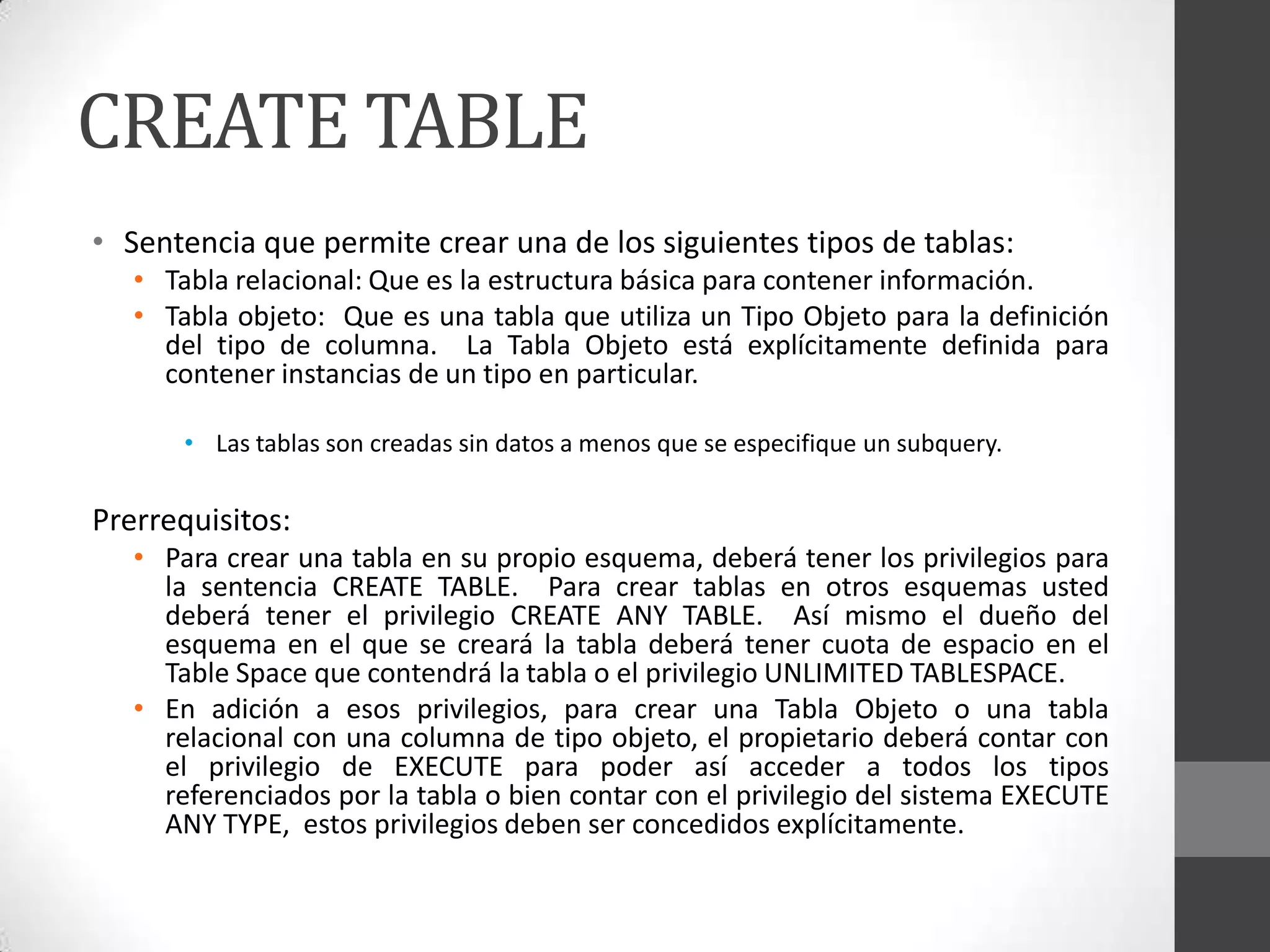 CREATE TABLE
• Sentencia que permite crear una de los siguientes tipos de tablas:
• Tabla relacional: Que es la estructura básica para contener información.
• Tabla objeto: Que es una tabla que utiliza un Tipo Objeto para la definición
del tipo de columna. La Tabla Objeto está explícitamente definida para
contener instancias de un tipo en particular.
• Las tablas son creadas sin datos a menos que se especifique un subquery.

Prerrequisitos:
• Para crear una tabla en su propio esquema, deberá tener los privilegios para
la sentencia CREATE TABLE. Para crear tablas en otros esquemas usted
deberá tener el privilegio CREATE ANY TABLE. Así mismo el dueño del
esquema en el que se creará la tabla deberá tener cuota de espacio en el
Table Space que contendrá la tabla o el privilegio UNLIMITED TABLESPACE.
• En adición a esos privilegios, para crear una Tabla Objeto o una tabla
relacional con una columna de tipo objeto, el propietario deberá contar con
el privilegio de EXECUTE para poder así acceder a todos los tipos
referenciados por la tabla o bien contar con el privilegio del sistema EXECUTE
ANY TYPE, estos privilegios deben ser concedidos explícitamente.

 