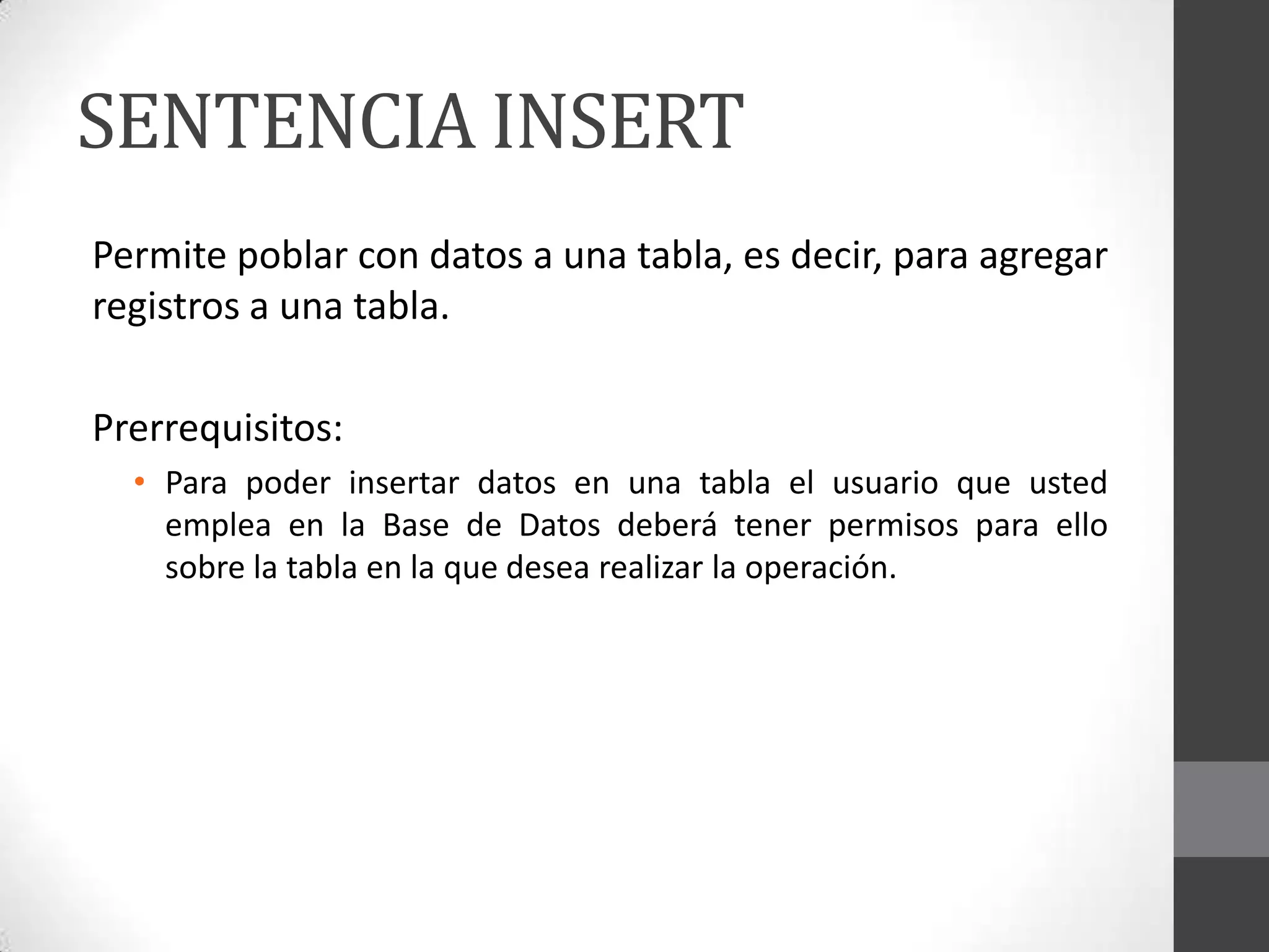 SENTENCIA INSERT
Permite poblar con datos a una tabla, es decir, para agregar
registros a una tabla.
Prerrequisitos:
• Para poder insertar datos en una tabla el usuario que usted
emplea en la Base de Datos deberá tener permisos para ello
sobre la tabla en la que desea realizar la operación.

 