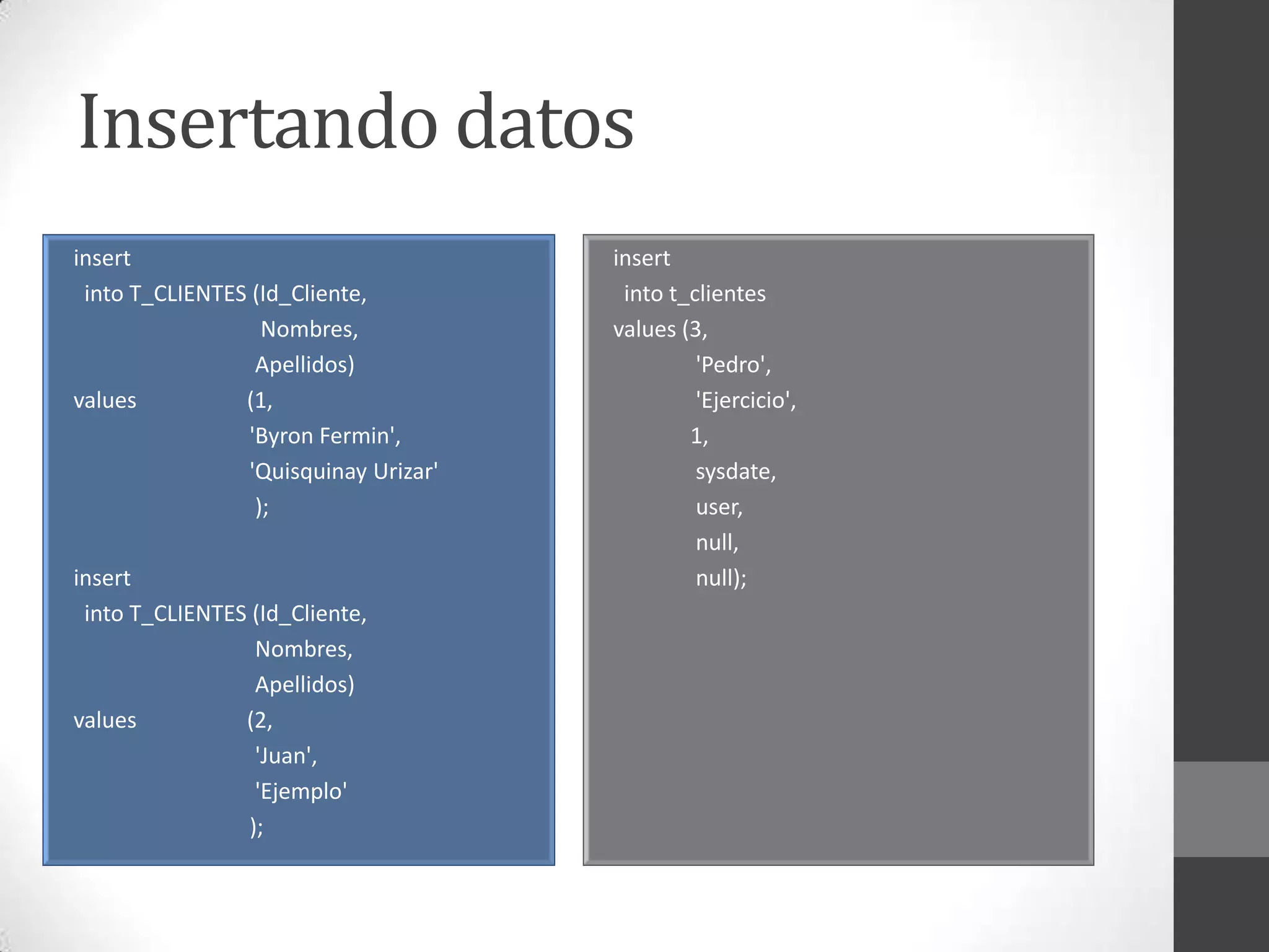 Insertando datos
insert
into T_CLIENTES (Id_Cliente,
Nombres,
Apellidos)
values
(1,
'Byron Fermin',
'Quisquinay Urizar'
);
insert
into T_CLIENTES (Id_Cliente,
Nombres,
Apellidos)
values
(2,
'Juan',
'Ejemplo'
);

insert
into t_clientes
values (3,
'Pedro',
'Ejercicio',
1,
sysdate,
user,
null,
null);

 
