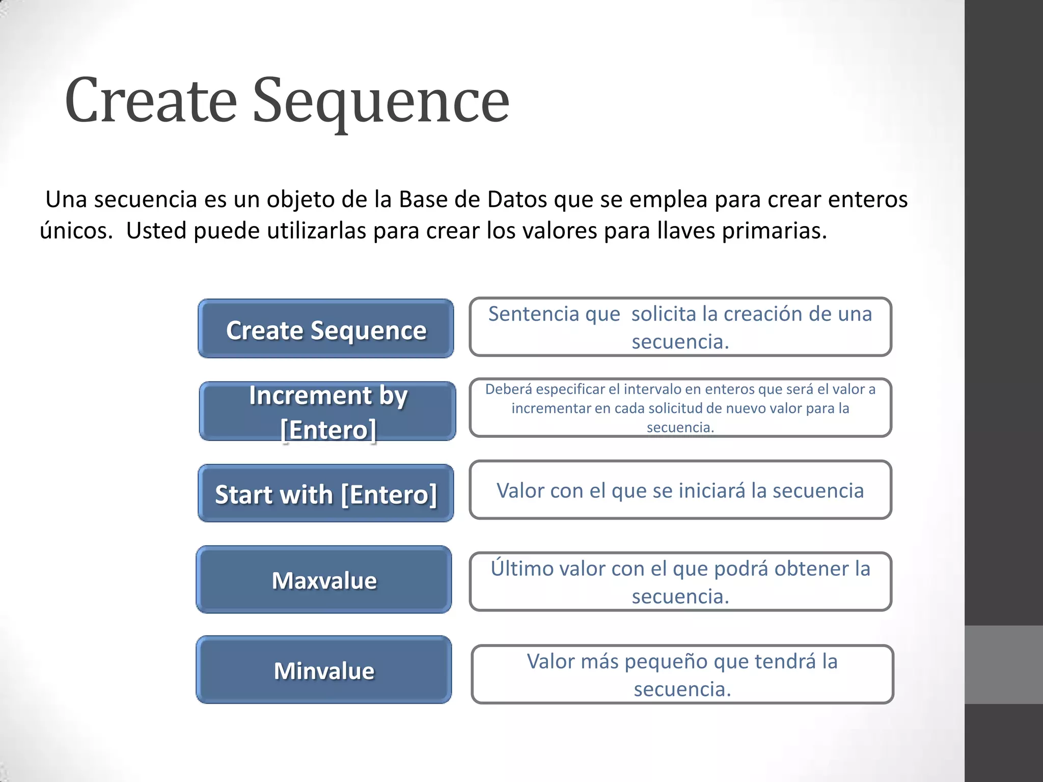 Create Sequence
Una secuencia es un objeto de la Base de Datos que se emplea para crear enteros
únicos. Usted puede utilizarlas para crear los valores para llaves primarias.

Create Sequence

Sentencia que solicita la creación de una
secuencia.

Increment by
[Entero]

Deberá especificar el intervalo en enteros que será el valor a
incrementar en cada solicitud de nuevo valor para la
secuencia.

Start with [Entero]

Valor con el que se iniciará la secuencia

Maxvalue

Último valor con el que podrá obtener la
secuencia.

Minvalue

Valor más pequeño que tendrá la
secuencia.

 