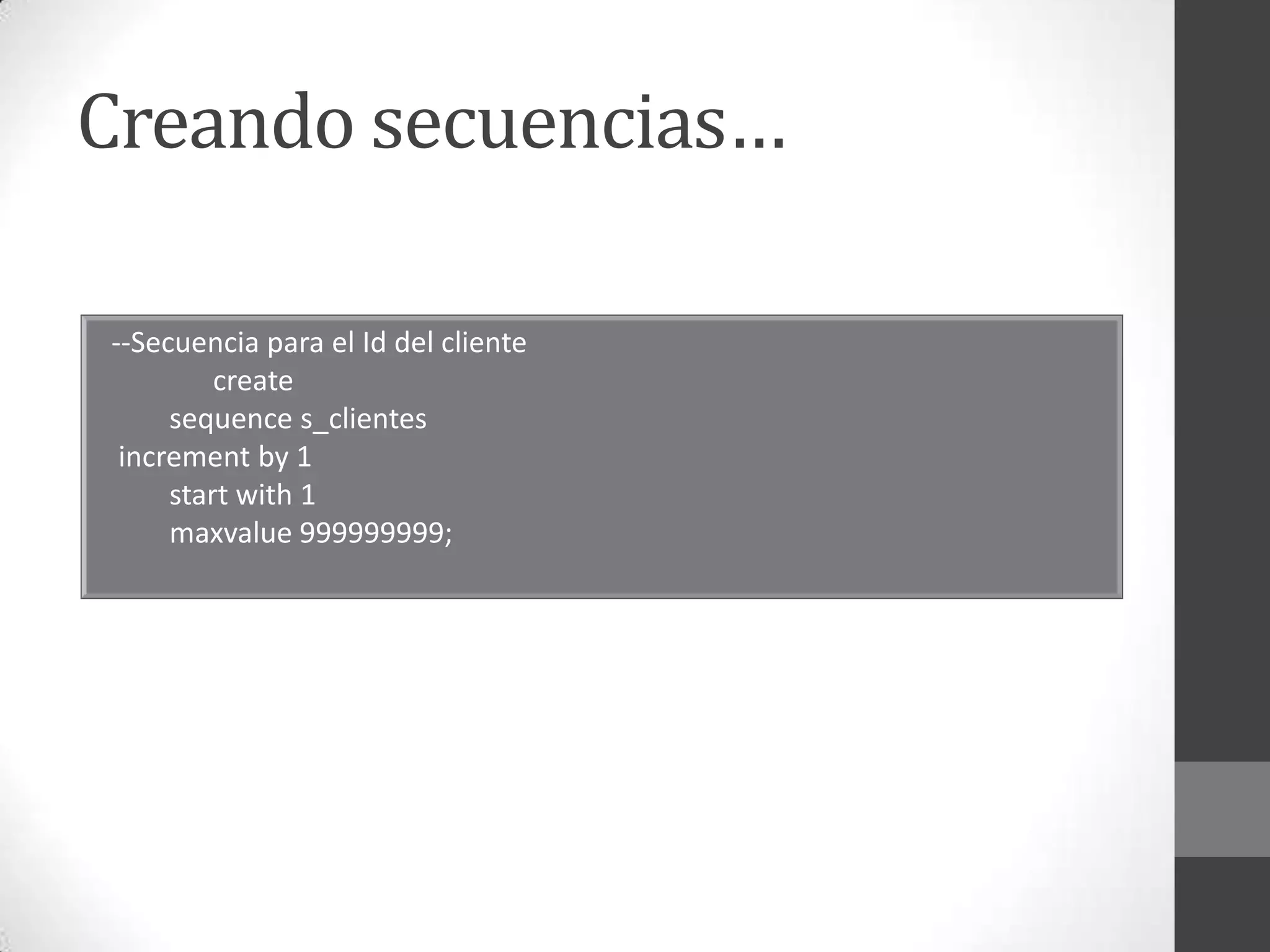 Creando secuencias…
--Secuencia para el Id del cliente
create
sequence s_clientes
increment by 1
start with 1
maxvalue 999999999;

 