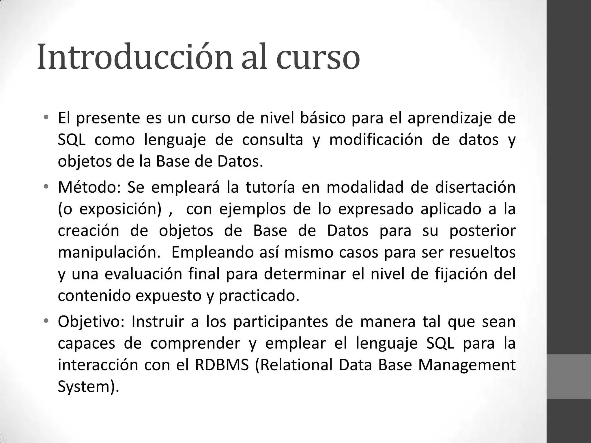 Introducción al curso
• El presente es un curso de nivel básico para el aprendizaje de
SQL como lenguaje de consulta y modificación de datos y
objetos de la Base de Datos.
• Método: Se empleará la tutoría en modalidad de disertación
(o exposición) , con ejemplos de lo expresado aplicado a la
creación de objetos de Base de Datos para su posterior
manipulación. Empleando así mismo casos para ser resueltos
y una evaluación final para determinar el nivel de fijación del
contenido expuesto y practicado.
• Objetivo: Instruir a los participantes de manera tal que sean
capaces de comprender y emplear el lenguaje SQL para la
interacción con el RDBMS (Relational Data Base Management
System).

 