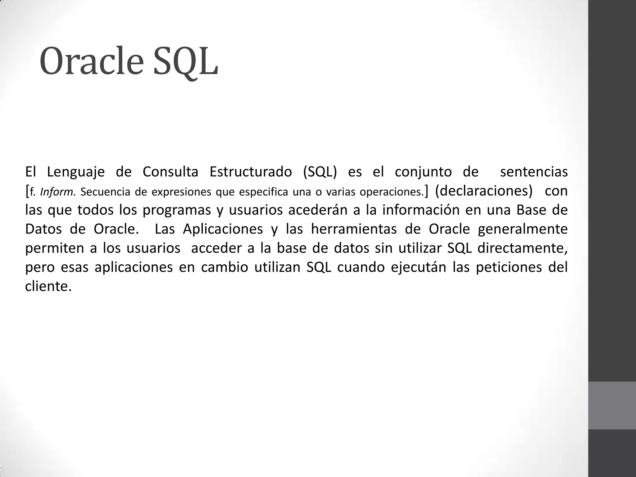 Oracle SQL
El Lenguaje de Consulta Estructurado (SQL) es el conjunto de sentencias
[f. Inform. Secuencia de expresiones que especifica una o varias operaciones.] (declaraciones) con
las que todos los programas y usuarios acederán a la información en una Base de
Datos de Oracle. Las Aplicaciones y las herramientas de Oracle generalmente
permiten a los usuarios acceder a la base de datos sin utilizar SQL directamente,
pero esas aplicaciones en cambio utilizan SQL cuando ejecután las peticiones del
cliente.

 