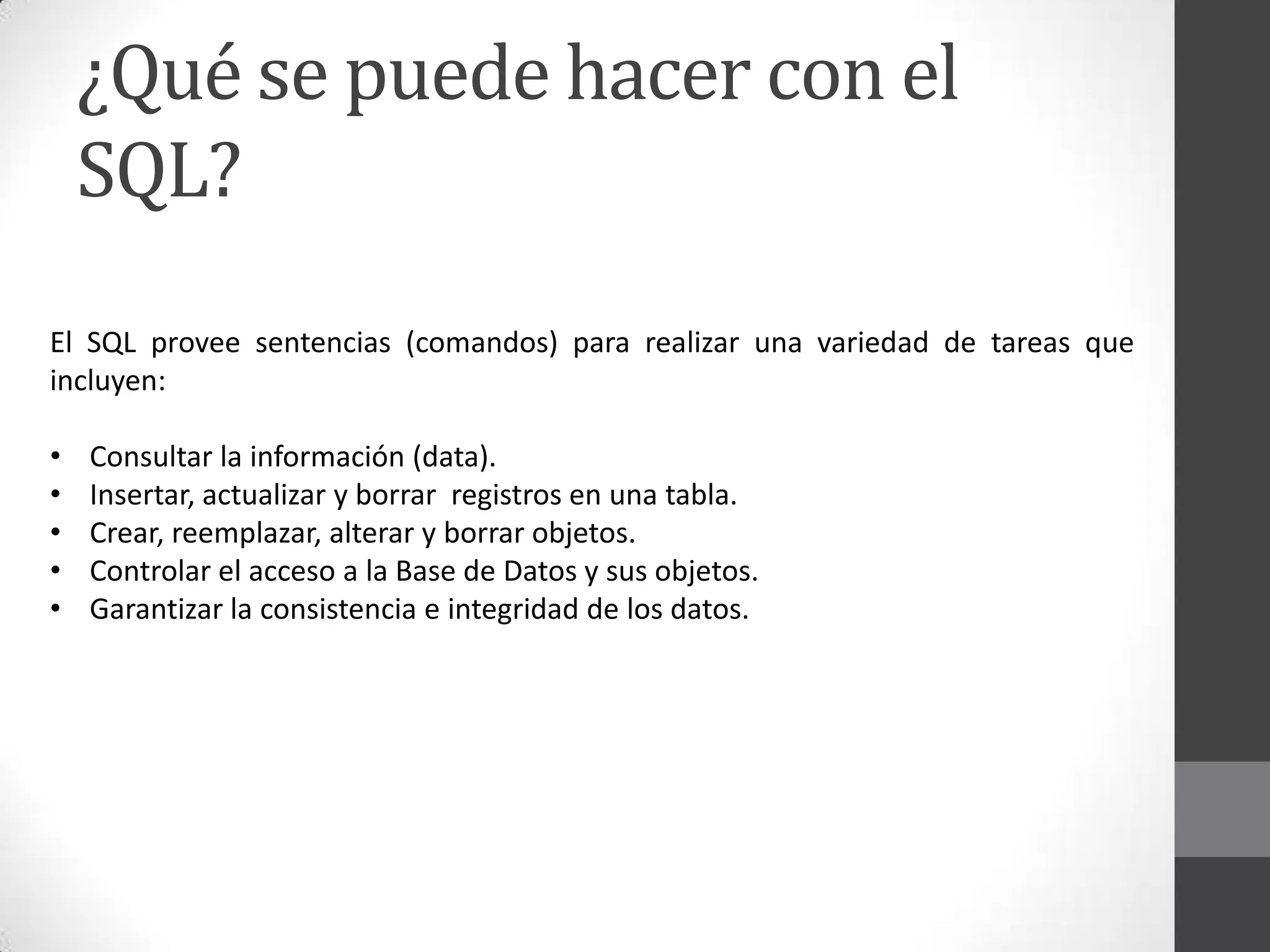 ¿Qué se puede hacer con el
SQL?
El SQL provee sentencias (comandos) para realizar una variedad de tareas que
incluyen:
•
•
•
•
•

Consultar la información (data).
Insertar, actualizar y borrar registros en una tabla.
Crear, reemplazar, alterar y borrar objetos.
Controlar el acceso a la Base de Datos y sus objetos.
Garantizar la consistencia e integridad de los datos.

 