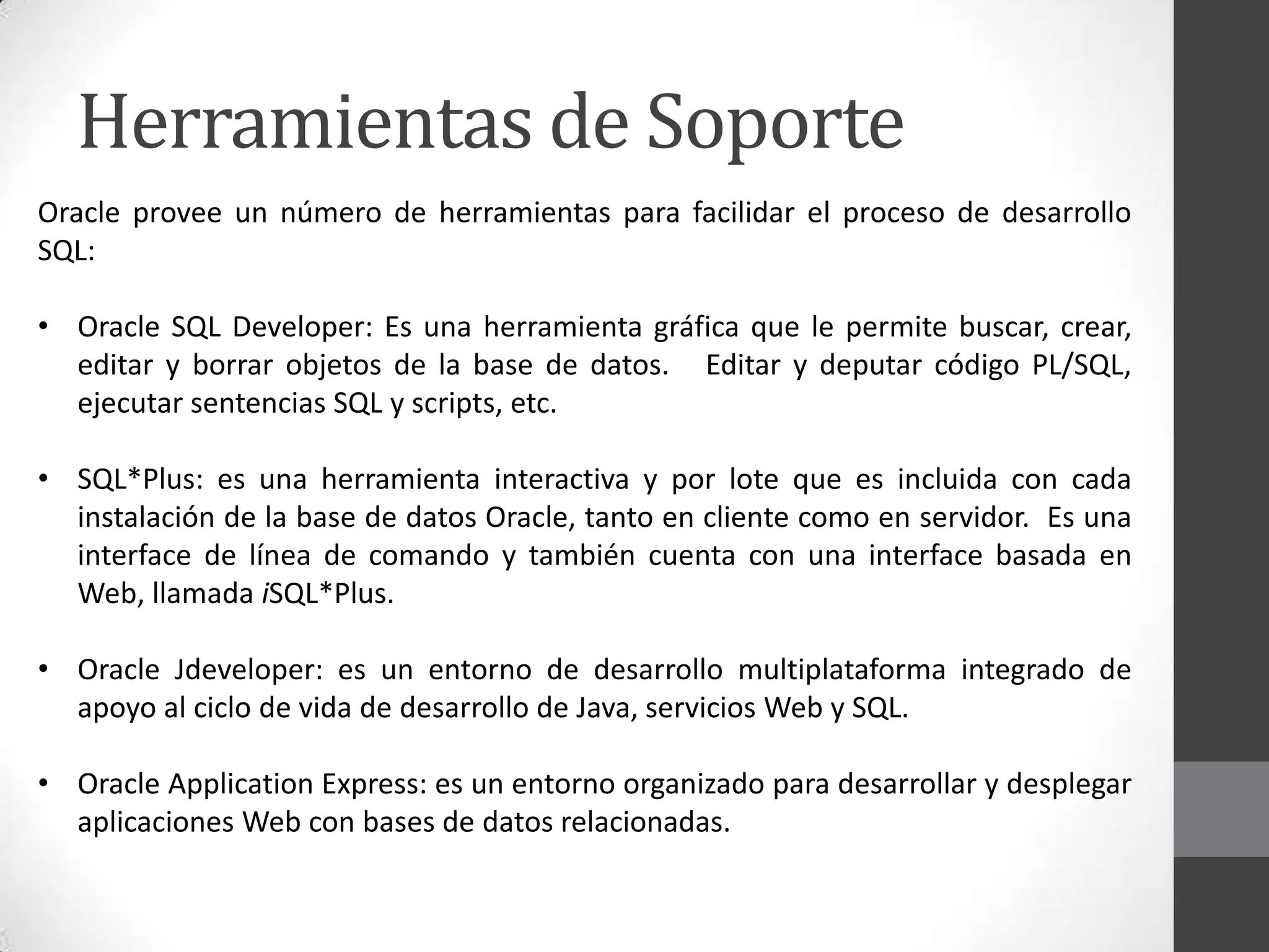 Herramientas de Soporte
Oracle provee un número de herramientas para facilidar el proceso de desarrollo
SQL:
• Oracle SQL Developer: Es una herramienta gráfica que le permite buscar, crear,
editar y borrar objetos de la base de datos. Editar y deputar código PL/SQL,
ejecutar sentencias SQL y scripts, etc.
• SQL*Plus: es una herramienta interactiva y por lote que es incluida con cada
instalación de la base de datos Oracle, tanto en cliente como en servidor. Es una
interface de línea de comando y también cuenta con una interface basada en
Web, llamada iSQL*Plus.
• Oracle Jdeveloper: es un entorno de desarrollo multiplataforma integrado de
apoyo al ciclo de vida de desarrollo de Java, servicios Web y SQL.

• Oracle Application Express: es un entorno organizado para desarrollar y desplegar
aplicaciones Web con bases de datos relacionadas.

 