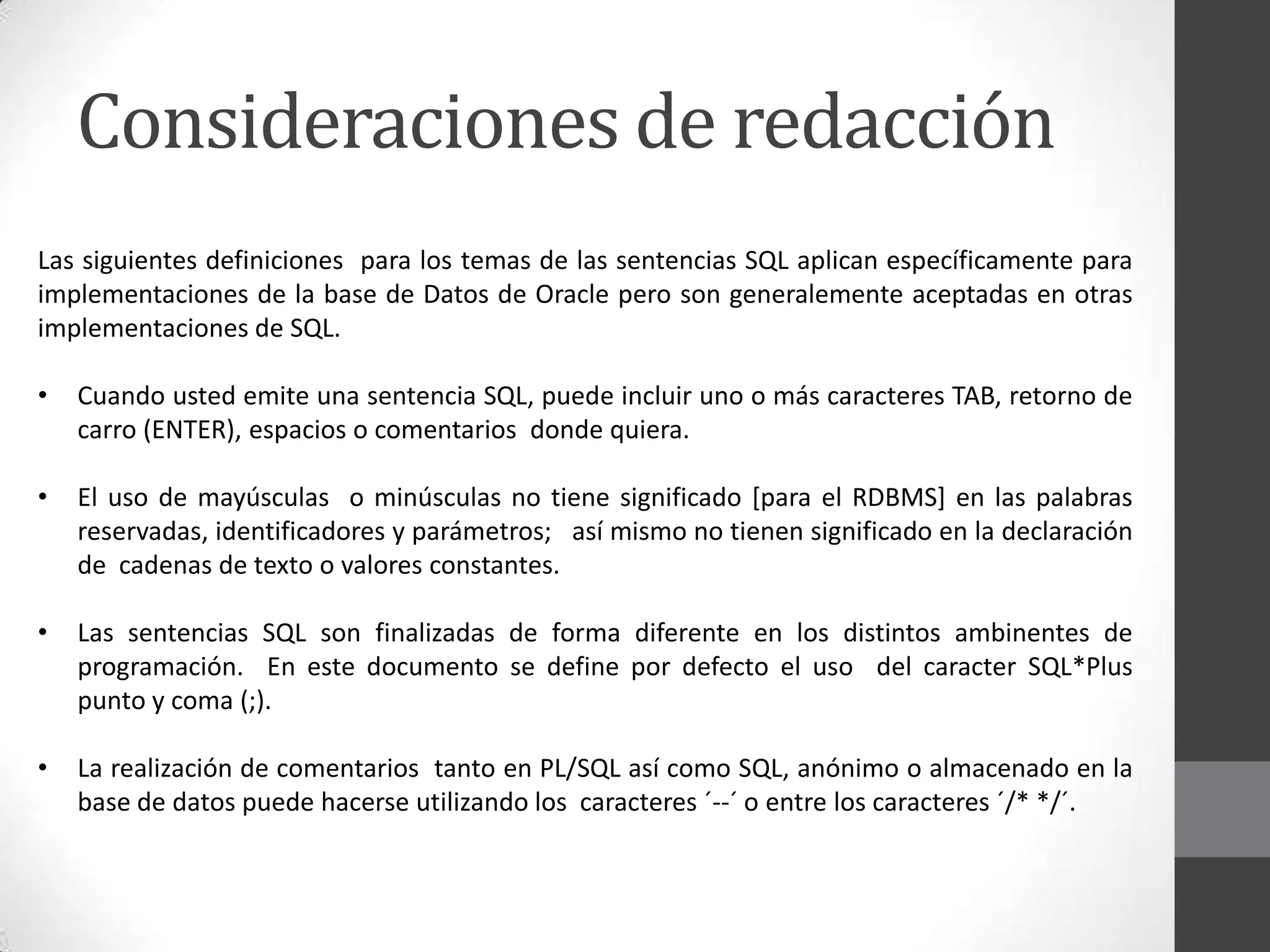Consideraciones de redacción
Las siguientes definiciones para los temas de las sentencias SQL aplican específicamente para
implementaciones de la base de Datos de Oracle pero son generalemente aceptadas en otras
implementaciones de SQL.
•

Cuando usted emite una sentencia SQL, puede incluir uno o más caracteres TAB, retorno de
carro (ENTER), espacios o comentarios donde quiera.

•

El uso de mayúsculas o minúsculas no tiene significado [para el RDBMS] en las palabras
reservadas, identificadores y parámetros; así mismo no tienen significado en la declaración
de cadenas de texto o valores constantes.

•

Las sentencias SQL son finalizadas de forma diferente en los distintos ambinentes de
programación. En este documento se define por defecto el uso del caracter SQL*Plus
punto y coma (;).

•

La realización de comentarios tanto en PL/SQL así como SQL, anónimo o almacenado en la
base de datos puede hacerse utilizando los caracteres ´--´ o entre los caracteres ´/* */´.

 