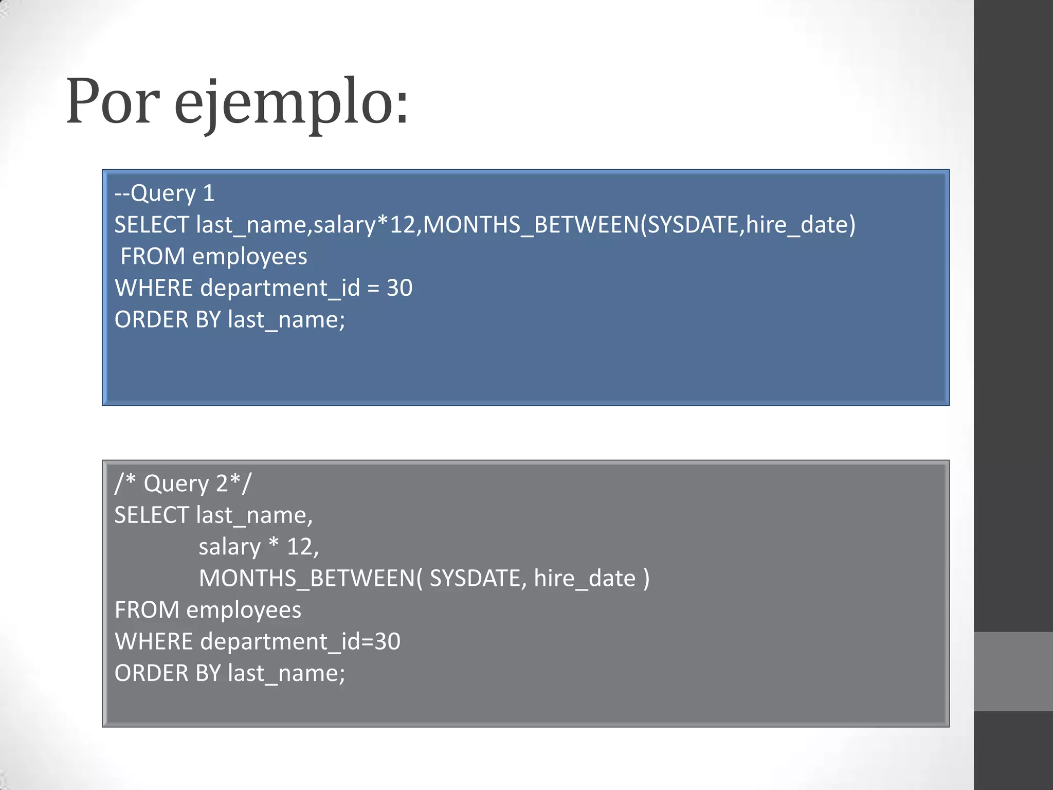 Por ejemplo:
--Query 1
SELECT last_name,salary*12,MONTHS_BETWEEN(SYSDATE,hire_date)
FROM employees
WHERE department_id = 30
ORDER BY last_name;

/* Query 2*/
SELECT last_name,
salary * 12,
MONTHS_BETWEEN( SYSDATE, hire_date )
FROM employees
WHERE department_id=30
ORDER BY last_name;

 
