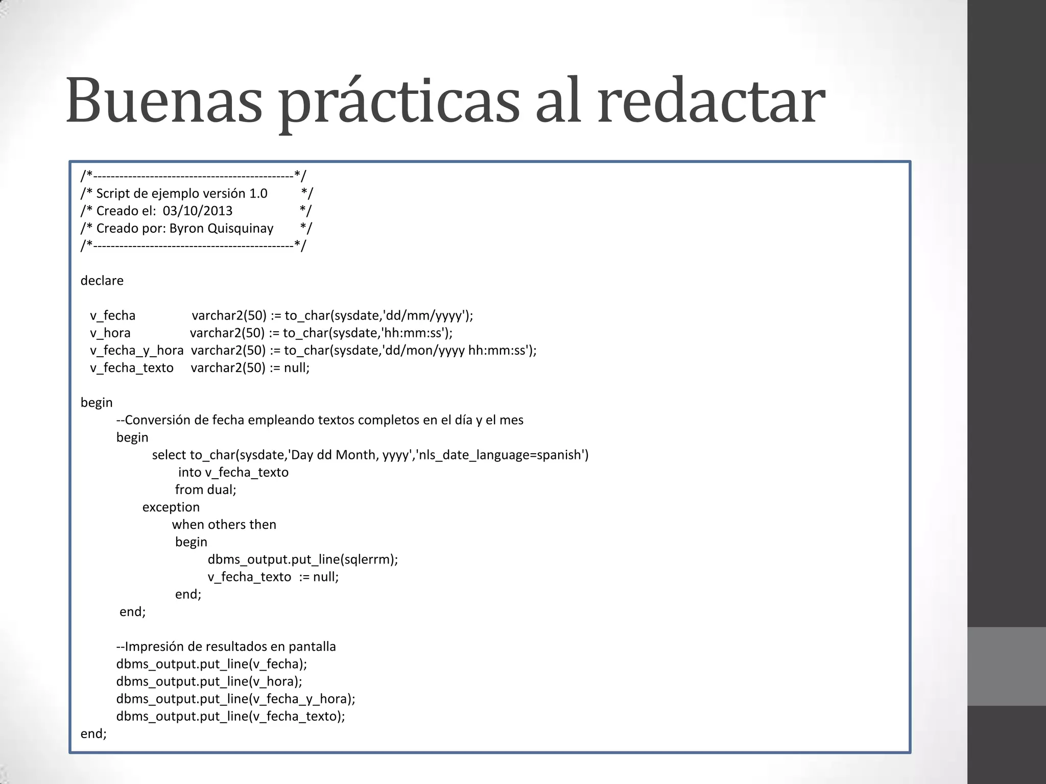 Buenas prácticas al redactar
/*----------------------------------------------*/
/* Script de ejemplo versión 1.0
*/
/* Creado el: 03/10/2013
*/
/* Creado por: Byron Quisquinay
*/
/*----------------------------------------------*/
declare
v_fecha
v_hora
v_fecha_y_hora
v_fecha_texto

varchar2(50) := to_char(sysdate,'dd/mm/yyyy');
varchar2(50) := to_char(sysdate,'hh:mm:ss');
varchar2(50) := to_char(sysdate,'dd/mon/yyyy hh:mm:ss');
varchar2(50) := null;

begin
--Conversión de fecha empleando textos completos en el día y el mes
begin
select to_char(sysdate,'Day dd Month, yyyy','nls_date_language=spanish')
into v_fecha_texto
from dual;
exception
when others then
begin
dbms_output.put_line(sqlerrm);
v_fecha_texto := null;
end;
end;
--Impresión de resultados en pantalla
dbms_output.put_line(v_fecha);
dbms_output.put_line(v_hora);
dbms_output.put_line(v_fecha_y_hora);
dbms_output.put_line(v_fecha_texto);
end;

 