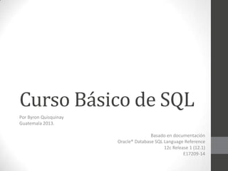 Curso Básico de SQL
Por Byron Quisquinay
Guatemala 2013.

Basado en documentación
Oracle® Database SQL Language Reference
12c Release 1 (12.1)
E17209-14

 