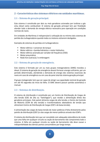 APOSTILA DE INSPEÇÃO E MANUTENÇÃO DOS SISTEMAS ELÉTRICOS EM UNIDADES MARÍTIMAS

                                Eng. Diego Dias de Souza



2 - Características dos sistemas elétricos em unidades marítimas.

2.1 – Sistema de geração principal.

Este sistema é constituído por dois ou mais geradores acionados por turbinas a gás
e/ou diesel como combustível. O sistema de geração principal tem por finalidade
atender toda a demanda de energia elétrica necessária para operação em condições
normais do navio.

Em Unidades de Marítimas é indispensável à utilização de no mínimo dois sistemas de
partida dos turbogeradores quando todos os motores estiverem desligados.

Exemplos de sistemas de partidas em turbogeradores:

      Motor elétrico + conversor de torque
      Motor elétrico + bomba hidráulica + motor hidráulico.
      Motor elétrico acionado por variador de frequência (VSD)
      Motor pneumático
      Roda livre (catraca) / e embreagem:

2.2 – Sistema de geração de emergência.

Este sistema é formado por um ou mais grupos motogeradores (GMG) movidos a
diesel. O sistema de geração de emergência deverá fornecer energia suficiente, por um
período determinado, atendendo a demanda de energia dos sistemas essenciais do
navio em caso de emergência ou em caso de pane total do sistema geração principal.

O grupo motogerador tem que ser capaz de atingir sua capacidade nominal de geração
em até 45 segundos do inicio da falha. O GMC deverá possuir partida automática e
manual.

2.3 – Sistemas de distribuição.

O sistema de distribuição é constituído por um Centro de Distribuição de Cargas de
alta tensão (CDC de alta ou “Switchgear”), que recebe a alimentação direta dos
geradores principais. Este painel alimenta cargas de alta tensão, o Centro de Controle
de Motores (CCM de alta tensão) e transformadores abaixadores de tensão que
alimentam Centro de Distribuição de Cargas (CDC’s de baixa tensão).

A alimentação das cargas de baixa tensão de maior potência é feita diretamente pelos
painéis de distribuição (CDC’s) e das cargas de menor potência através dos CCM’s.

O sistema de distribuição tem que ser concebido com adequada redundância de modo
que uma falha em qualquer circuito ou seção do barramento não comprometa todo o
sistema. A falha em qualquer circuito ou seção de barramento não deve causar a
indisponibilidade dos demais pontos consumidores por longo tempo.



                                          9
 