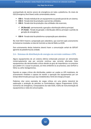 APOSTILA DE INSPEÇÃO E MANUTENÇÃO DOS SISTEMAS ELÉTRICOS EM UNIDADES MARÍTIMAS

                                Eng. Diego Dias de Souza



acompanhado de alarme sonoro de emergência em toda a plataforma. Os níveis de
ESD (Emergency Shut Down) estão contemplados abaixo:

      ESD-1 - Parada individual de um equipamento ou parada parcial de um sistema;
      ESD-2 - Parada total da produção e parcial das utilidades;
      ESD-3 - Parada total da produção e das utilidades não essenciais;

        3P (Parcial) - permanecendo a geração e distribuição elétrica principal.
        3T (Total) - Parada da geração e distribuição elétrica principal e partida da
         geração de emergência.

      ESD-4 - Parada total da plataforma e preparação para abandono.

No nível ESD-4 haverá a preparação para abandono, que ocorrerá após acionamento
de botoeiras instaladas na Sala de Controle ou Sala de Rádio ou ECOS.

Para acionamento destas botoeiras deverá haver a comunicação verbal do GEPLAT
(gerente da plataforma) da unidade.

2.6 – Sistemas de distribuição de energia em corrente contínua e UPS.

Alguns equipamentos de um sistema elétrico embarcado precisam ser alimentados
ininterruptamente seja por corrente contínua seja corrente alternada. Estes
equipamentos são denominados críticos devido ao grau de importância e os prejuízos
que podem vir a causar às pessoas, ao meio ambiente ou ao processo, caso venham a
falhar ou sofrer desligamentos.

Quando as cargas críticas são distribuídas, podem ser usadas as UPS modulares, de
acionamento imediato e capazes de manter a operação dos equipamentos por um
tempo determinado para que seja restabelecida a fonte de energia principal.

Podemos citar como exemplos de cargas críticas em uma planta industrial de
exploração e produção de petróleo os Controladores Lógicos Programáveis (CLPs),
luminárias de emergência, Computadores da rede ECOS, malha de instrumentação de
equipamentos e redes de comunicações.




                                          12
 