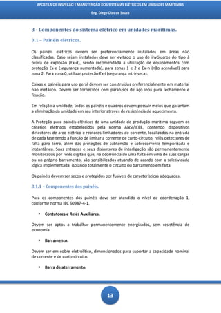 APOSTILA DE INSPEÇÃO E MANUTENÇÃO DOS SISTEMAS ELÉTRICOS EM UNIDADES MARÍTIMAS

                                 Eng. Diego Dias de Souza



3 - Componentes do sistema elétrico em unidades marítimas.

3.1 – Painéis elétricos.

Os painéis elétricos devem ser preferencialmente instalados em áreas não
classificadas. Caso sejam instalados deve ser evitado o uso de invólucros do tipo à
prova de explosão (Ex-d), sendo recomendada a utilização de equipamentos com
proteção Ex-e (segurança aumentada), para zonas 1 e 2 e Ex-n (não acendível) para
zona 2. Para zona 0, utilizar proteção Ex-i (segurança intrínseca).

Caixas e painéis para uso geral devem ser construídos preferencialmente em material
não metálico. Devem ser fornecidos com parafusos de aço inox para fechamento e
fixação.

Em relação a umidade, todos os painéis e quadros devem possuir meios que garantam
a eliminação da umidade em seu interior através de resistência de aquecimento.

A Proteção para painéis elétricos de uma unidade de produção marítima seguem os
critérios elétricos estabelecidos pela norma ANSI/IEEE, contendo dispositivos
detectores de arco elétrico e reatores limitadores de corrente, localizados na entrada
de cada fase tendo a função de limitar a corrente de curto-circuito, relés detectores de
falta para terra, além das proteções de subtensão e sobrecorrente temporizada e
instantânea. Suas entradas e seus disjuntores de interligação são permanentemente
monitorados por relés digitais que, na ocorrência de uma falta em uma de suas cargas
ou no próprio barramento, são sensibilizados atuando de acordo com a seletividade
lógica implementada, isolando totalmente o circuito ou barramento em falta.

Os painéis devem ser secos e protegidos por fusíveis de características adequadas.

3.1.1 – Componentes dos painéis.

Para os componentes dos painéis deve ser atendido o nível de coordenação 1,
conforme norma IEC 60947-4-1.

      Contatores e Relés Auxiliares.

Devem ser aptos a trabalhar permanentemente energizados, sem resistência de
economia.

      Barramento.

Devem ser em cobre eletrolítico, dimensionados para suportar a capacidade nominal
de corrente e de curto-circuito.

      Barra de aterramento.




                                           13
 