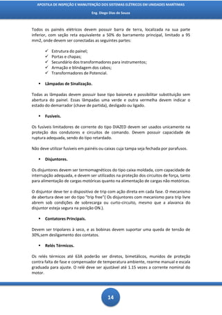 APOSTILA DE INSPEÇÃO E MANUTENÇÃO DOS SISTEMAS ELÉTRICOS EM UNIDADES MARÍTIMAS

                                 Eng. Diego Dias de Souza



Todos os painéis elétricos devem possuir barra de terra, localizada na sua parte
inferior, com seção reta equivalente a 50% do barramento principal, limitado a 95
mm2, onde devem ser conectadas as seguintes partes:

          Estrutura do painel;
          Portas e chapas;
          Secundário dos transformadores para instrumentos;
          Armação e blindagem dos cabos;
          Transformadores de Potencial.

      Lâmpadas de Sinalização.

Todas as lâmpadas devem possuir base tipo baioneta e possibilitar substituição sem
abertura do painel. Essas lâmpadas uma verde e outra vermelha devem indicar o
estado do demarrador (chave de partida), desligado ou ligado.

      Fusíveis.

Os fusíveis limitadores de corrente do tipo DIAZED devem ser usados unicamente na
proteção dos condutores e circuitos de comando. Devem possuir capacidade de
ruptura adequada, sendo do tipo retardado.

Não deve utilizar fusíveis em painéis ou caixas cuja tampa seja fechada por parafusos.

      Disjuntores.

Os disjuntores devem ser termomagnéticos do tipo caixa moldada, com capacidade de
interrupção adequada, e devem ser utilizados na proteção dos circuitos de força, tanto
para alimentação de cargas motóricas quanto na alimentação de cargas não motóricas.

O disjuntor deve ter o dispositivo de trip com ação direta em cada fase. O mecanismo
de abertura deve ser do tipo "trip free"( Os disjuntores com mecanismo para trip livre
abrem sob condições de sobrecarga ou curto-circuito, mesmo que a alavanca do
disjuntor esteja segura na posição ON.).

      Contatores Principais.

Devem ser tripolares à seco, e as bobinas devem suportar uma queda de tensão de
30%,sem desligamento dos contatos.

      Relés Térmicos.

Os relés térmicos até 63A poderão ser diretos, bimetálicos, munidos de proteção
contra falta de fase e compensador de temperatura ambiente, rearme manual e escala
graduada para ajuste. O relé deve ser ajustável até 1.15 vezes a corrente nominal do
motor.




                                           14
 