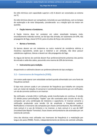 APOSTILA DE INSPEÇÃO E MANUTENÇÃO DOS SISTEMAS ELÉTRICOS EM UNIDADES MARÍTIMAS

                                Eng. Diego Dias de Souza



Os relés térmicos com capacidade superior a 63 A devem ser conectados ao sistema
via TC.

Os relés térmicos devem ser compatíveis, incluindo-se suas tolerâncias, com os tempos
de aceleração e de rotor bloqueado, considerando- se a relação Ip/In do motor em
questão.

      Fiação interna e Condutores.

A fiação interna deve ter condutor em cobre estanhado tempera mole,
encordoamento redondo normal, ser do tipo não armado, ter isolamento em EPR, não
propagante de fogo, classe 0,75 kV, para circuitos de força e de controle.

      Bornes e Terminais.

Os bornes devem ser em melamina ou outro material de resistência elétrica e
mecânica equivalente, sendo que o material a ser utilizado, não deve possuir
substâncias orgânicas, tóxicas e devem ser não propagantes de fogo.

As réguas de bornes de controle devem ficar preferencialmente próximas dos pontos
de entrada e saída dos cabos, possuindo uma reserva de 20% de terminais.

      Instrumentos para medição.

Amperímetro e voltímetro devem ser preferencialmente do tipo analógico.

3.2 – Conversores de frequência (VSD).

Um motor pode operar com velocidade variável quando alimentado com uma fonte de
frequência variável.

O tipo mais comum usado é um conversor de frequência que trabalha em conjunto
com um motor de indução. O conversor é constituído basicamente por um retificador,
um elo de corrente contínua e um inversor.

No retificador a tensão (CA) é retificada, sendo transformada em contínua. A tensão
CC obtida possui perturbações “ripples” que são suavizadas pelo circuito do elo CC,
composto por uma combinação de indutores e capacitores. O inversor converte a
retificação produzindo uma tensão CA de amplitude e frequência variável.
Retificadores e inversores são compostos por chaves semicondutores. No retificador, o
mais comum é o uso de tiristores e no inversor, o mais comum é o uso de IGBT
(Insulated Gate Bipolar Transistor). Essas chaves semicondutoras são acionadas por um
sistema de controle.

Uma das técnicas mais utilizadas nos inversores de frequência é a modulação por
largura de pulso (PWM). Porém, independentemente da técnica de controle utilizada,




                                          15
 