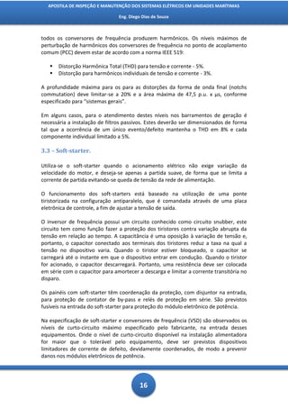 APOSTILA DE INSPEÇÃO E MANUTENÇÃO DOS SISTEMAS ELÉTRICOS EM UNIDADES MARÍTIMAS

                                Eng. Diego Dias de Souza



todos os conversores de frequência produzem harmônicos. Os níveis máximos de
perturbação de harmônicos dos conversores de frequência no ponto de acoplamento
comum (PCC) devem estar de acordo com a norma IEEE 519:

      Distorção Harmônica Total (THD) para tensão e corrente - 5%.
      Distorção para harmônicos individuais de tensão e corrente - 3%.

A profundidade máxima para os para as distorções da forma de onda final (notchs
commutation) deve limitar-se a 20% e a área máxima de 47,5 p.u. x μs, conforme
especificado para “sistemas gerais”.

Em alguns casos, para o atendimento destes níveis nos barramentos de geração é
necessária a instalação de filtros passivos. Estes deverão ser dimensionados de forma
tal que a ocorrência de um único evento/defeito mantenha o THD em 8% e cada
componente individual limitado a 5%.

3.3 – Soft-starter.

Utiliza-se o soft-starter quando o acionamento elétrico não exige variação da
velocidade do motor, e deseja-se apenas a partida suave, de forma que se limita a
corrente de partida evitando-se queda de tensão da rede de alimentação.

O funcionamento dos soft-starters está baseado na utilização de uma ponte
tiristorizada na configuração antiparalelo, que é comandada através de uma placa
eletrônica de controle, a fim de ajustar a tensão de saída.

O inversor de frequência possui um circuito conhecido como circuito snubber, este
circuito tem como função fazer a proteção dos tiristores contra variação abrupta da
tensão em relação ao tempo. A capacitância é uma oposição à variação de tensão e,
portanto, o capacitor conectado aos terminais dos tiristores reduz a taxa na qual a
tensão no dispositivo varia. Quando o tiristor estiver bloqueado, o capacitor se
carregará até o instante em que o dispositivo entrar em condução. Quando o tiristor
for acionado, o capacitor descarregará. Portanto, uma resistência deve ser colocada
em série com o capacitor para amortecer a descarga e limitar a corrente transitória no
disparo.

Os painéis com soft-starter têm coordenação da proteção, com disjuntor na entrada,
para proteção de contator de by-pass e relés de proteção em série. São previstos
fusíveis na entrada do soft-starter para proteção do módulo eletrônico de potência.

Na especificação de soft-starter e conversores de frequência (VSD) são observados os
níveis de curto-circuito máximo especificado pelo fabricante, na entrada desses
equipamentos. Onde o nível de curto-circuito disponível na instalação alimentadora
for maior que o tolerável pelo equipamento, deve ser previstos dispositivos
limitadores de corrente de defeito, devidamente coordenados, de modo a prevenir
danos nos módulos eletrônicos de potência.




                                          16
 