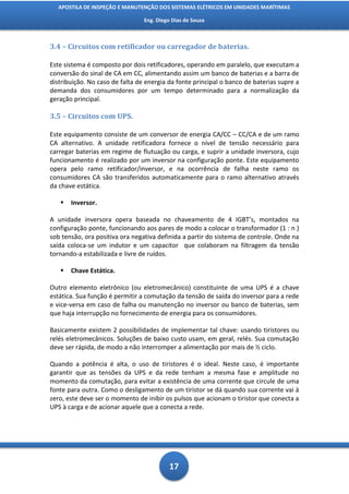 APOSTILA DE INSPEÇÃO E MANUTENÇÃO DOS SISTEMAS ELÉTRICOS EM UNIDADES MARÍTIMAS

                                 Eng. Diego Dias de Souza



3.4 – Circuitos com retificador ou carregador de baterias.

Este sistema é composto por dois retificadores, operando em paralelo, que executam a
conversão do sinal de CA em CC, alimentando assim um banco de baterias e a barra de
distribuição. No caso de falta de energia da fonte principal o banco de baterias supre a
demanda dos consumidores por um tempo determinado para a normalização da
geração principal.

3.5 – Circuitos com UPS.

Este equipamento consiste de um conversor de energia CA/CC – CC/CA e de um ramo
CA alternativo. A unidade retificadora fornece o nível de tensão necessário para
carregar baterias em regime de flutuação ou carga, e suprir a unidade inversora, cujo
funcionamento é realizado por um inversor na configuração ponte. Este equipamento
opera pelo ramo retificador/inversor, e na ocorrência de falha neste ramo os
consumidores CA são transferidos automaticamente para o ramo alternativo através
da chave estática.

      Inversor.

A unidade inversora opera baseada no chaveamento de 4 IGBT’s, montados na
configuração ponte, funcionando aos pares de modo a colocar o transformador (1 : n )
sob tensão, ora positiva ora negativa definida a partir do sistema de controle. Onde na
saída coloca-se um indutor e um capacitor que colaboram na filtragem da tensão
tornando-a estabilizada e livre de ruídos.

      Chave Estática.

Outro elemento eletrônico (ou eletromecânico) constituinte de uma UPS é a chave
estática. Sua função é permitir a comutação da tensão de saída do inversor para a rede
e vice-versa em caso de falha ou manutenção no inversor ou banco de baterias, sem
que haja interrupção no fornecimento de energia para os consumidores.

Basicamente existem 2 possibilidades de implementar tal chave: usando tiristores ou
relés eletromecânicos. Soluções de baixo custo usam, em geral, relés. Sua comutação
deve ser rápida, de modo a não interromper a alimentação por mais de ½ ciclo.

Quando a potência é alta, o uso de tiristores é o ideal. Neste caso, é importante
garantir que as tensões da UPS e da rede tenham a mesma fase e amplitude no
momento da comutação, para evitar a existência de uma corrente que circule de uma
fonte para outra. Como o desligamento de um tiristor se dá quando sua corrente vai à
zero, este deve ser o momento de inibir os pulsos que acionam o tiristor que conecta a
UPS à carga e de acionar aquele que a conecta a rede.




                                           17
 
