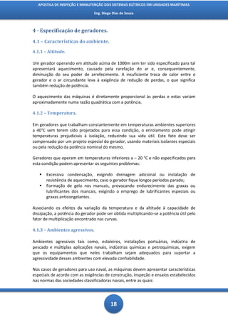 APOSTILA DE INSPEÇÃO E MANUTENÇÃO DOS SISTEMAS ELÉTRICOS EM UNIDADES MARÍTIMAS

                                Eng. Diego Dias de Souza



4 - Especificação de geradores.

4.1 – Características do ambiente.

4.1.1 – Altitude.

Um gerador operando em altitude acima de 1000m sem ter sido especificado para tal
apresentará aquecimento, causado pela rarefação do ar e, consequentemente,
diminuição do seu poder de arrefecimento. A insuficiente troca de calor entre o
gerador e o ar circundante leva à exigência de redução de perdas, o que significa
também redução de potência.

O aquecimento das máquinas é diretamente proporcional às perdas e estas variam
aproximadamente numa razão quadrática com a potência.

4.1.2 – Temperatura.

Em geradores que trabalham constantemente em temperaturas ambientes superiores
a 40°C sem terem sido projetados para essa condição, o enrolamento pode atingir
temperaturas prejudiciais à isolação, reduzindo sua vida útil. Este fato deve ser
compensado por um projeto especial do gerador, usando materiais isolantes especiais
ou pela redução da potência nominal do mesmo.

Geradores que operam em temperaturas inferiores a – 20 °C e não especificados para
esta condição podem apresentar os seguintes problemas:

      Excessiva condensação, exigindo drenagem adicional ou instalação de
       resistência de aquecimento, caso o gerador fique longos períodos parado;
      Formação de gelo nos mancais, provocando endurecimento das graxas ou
       lubrificantes dos mancais, exigindo o emprego de lubrificantes especiais ou
       graxas anticongelantes.

Associando os efeitos da variação da temperatura e da altitude à capacidade de
dissipação, a potência do gerador pode ser obtida multiplicando-se a potência útil pelo
fator de multiplicação encontrado nas curvas.

4.1.3 – Ambientes agressivos.

Ambientes agressivos tais como, estaleiros, instalações portuárias, indústria de
pescado e múltiplas aplicações navais, indústrias químicas e petroquímicas, exigem
que os equipamentos que neles trabalham sejam adequados para suportar a
agressividade desses ambientes com elevada confiabilidade.

Nos casos de geradores para uso naval, as máquinas devem apresentar características
especiais de acordo com as exigências de construção, inspeção e ensaios estabelecidos
nas normas das sociedades classificadoras navais, entre as quais:




                                          18
 