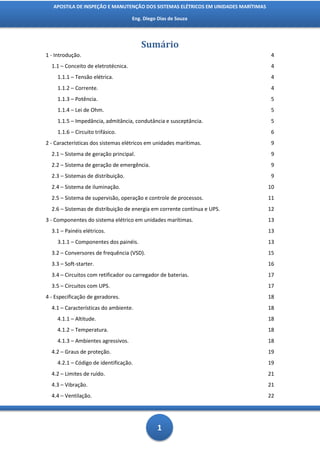 APOSTILA DE INSPEÇÃO E MANUTENÇÃO DOS SISTEMAS ELÉTRICOS EM UNIDADES MARÍTIMAS

                                     Eng. Diego Dias de Souza




                                        Sumário
1 - Introdução.                                                                      4
  1.1 – Conceito de eletrotécnica.                                                   4
    1.1.1 – Tensão elétrica.                                                         4
    1.1.2 – Corrente.                                                                4
    1.1.3 – Potência.                                                                5
    1.1.4 – Lei de Ohm.                                                              5
    1.1.5 – Impedância, admitância, condutância e susceptância.                      5
    1.1.6 – Circuito trifásico.                                                      6
2 - Características dos sistemas elétricos em unidades marítimas.                    9
  2.1 – Sistema de geração principal.                                                9
  2.2 – Sistema de geração de emergência.                                            9
  2.3 – Sistemas de distribuição.                                                    9
  2.4 – Sistema de iluminação.                                                      10
  2.5 – Sistema de supervisão, operação e controle de processos.                    11
  2.6 – Sistemas de distribuição de energia em corrente contínua e UPS.             12
3 - Componentes do sistema elétrico em unidades marítimas.                          13
  3.1 – Painéis elétricos.                                                          13
    3.1.1 – Componentes dos painéis.                                                13
  3.2 – Conversores de frequência (VSD).                                            15
  3.3 – Soft-starter.                                                               16
  3.4 – Circuitos com retificador ou carregador de baterias.                        17
  3.5 – Circuitos com UPS.                                                          17
4 - Especificação de geradores.                                                     18
  4.1 – Características do ambiente.                                                18
    4.1.1 – Altitude.                                                               18
    4.1.2 – Temperatura.                                                            18
    4.1.3 – Ambientes agressivos.                                                   18
  4.2 – Graus de proteção.                                                          19
    4.2.1 – Código de identificação.                                                19
  4.2 – Limites de ruído.                                                           21
  4.3 – Vibração.                                                                   21
  4.4 – Ventilação.                                                                 22




                                               1
 