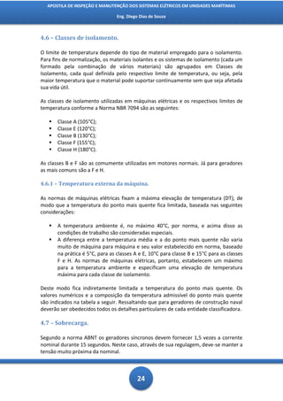 APOSTILA DE INSPEÇÃO E MANUTENÇÃO DOS SISTEMAS ELÉTRICOS EM UNIDADES MARÍTIMAS

                                 Eng. Diego Dias de Souza



4.6 – Classes de isolamento.

O limite de temperatura depende do tipo de material empregado para o isolamento.
Para fins de normalização, os materiais isolantes e os sistemas de isolamento (cada um
formado pela combinação de vários materiais) são agrupados em Classes de
Isolamento, cada qual definida pelo respectivo limite de temperatura, ou seja, pela
maior temperatura que o material pode suportar continuamente sem que seja afetada
sua vida útil.

As classes de isolamento utilizadas em máquinas elétricas e os respectivos limites de
temperatura conforme a Norma NBR 7094 são as seguintes:

      Classe A (105°C);
      Classe E (120°C);
      Classe B (130°C);
      Classe F (155°C);
      Classe H (180°C).

As classes B e F são as comumente utilizadas em motores normais. Já para geradores
as mais comuns são a F e H.

4.6.1 – Temperatura externa da máquina.

As normas de máquinas elétricas fixam a máxima elevação de temperatura (DT), de
modo que a temperatura do ponto mais quente fica limitada, baseada nas seguintes
considerações:

      A temperatura ambiente é, no máximo 40°C, por norma, e acima disso as
       condições de trabalho são consideradas especiais.
      A diferença entre a temperatura média e a do ponto mais quente não varia
       muito de máquina para máquina e seu valor estabelecido em norma, baseado
       na prática é 5°C, para as classes A e E, 10°C para classe B e 15°C para as classes
       F e H. As normas de máquinas elétricas, portanto, estabelecem um máximo
       para a temperatura ambiente e especificam uma elevação de temperatura
       máxima para cada classe de isolamento.

Deste modo fica indiretamente limitada a temperatura do ponto mais quente. Os
valores numéricos e a composição da temperatura admissível do ponto mais quente
são indicados na tabela a seguir. Ressaltando que para geradores de construção naval
deverão ser obedecidos todos os detalhes particulares de cada entidade classificadora.

4.7 – Sobrecarga.

Segundo a norma ABNT os geradores síncronos devem fornecer 1,5 vezes a corrente
nominal durante 15 segundos. Neste caso, através de sua regulagem, deve-se manter a
tensão muito próxima da nominal.



                                           24
 