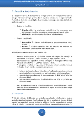 APOSTILA DE INSPEÇÃO E MANUTENÇÃO DOS SISTEMAS ELÉTRICOS EM UNIDADES MARÍTIMAS

                                  Eng. Diego Dias de Souza



5 - Especificação de baterias.

É o dispositivo capaz de transformar a energia química em energia elétrica e/ou a
energia elétrica em energia química. Sendo capaz de armazenar a energia que lhe foi
fornecida e libera-las em condições determinadas. Em relação aos tipos de baterias
podemos separar:

      Quanto ao eletrólito:

            Chumbo-ácido: É a bateria cujo material ativo é o chumbo ou seus
             derivados e o eletrólito uma solução aquosa ou gelatinosa de ácido.
            Alcalinas: É a bateria cujo eletrólito é uma solução alcalina.

      Quanto a mobilidade:

            Estacionária: É a bateria projetada operar sem problemas de modo
             imóvel.
            Portátil: É a bateria projetada para ser utilizada em serviços em
             movimento, sem problemas em sua operação.

As características técnicas usuais das baterias são:

      Baterias chumbo-ácidas a capacidade nominal em regime de descarga é
       definida em 10 horas até a tensão final de 1,75 V por elemento a 25°C.
      Baterias alcalinas a capacidade nominal em regime de descarga é definida em 5
       horas até a tensão final de 1,00V por elemento a 25°C.
      A recarga de uma bateria regulada por válvula, ou selada hermeticamente, o
       retificador deverá atender aos seguintes requisitos:

        Faixa de ajuste da tensão de flutuação em função da temperatura ambiente
         aproximada (ver recomendações do fabricante para a bateria especifica);
        Recomenda-se para baterias de chumbo-ácidas: de 2,20 a 2,40Volts por
         elemento (25°C);
        Recomenda-se para baterias de níquel-cádmio: de 1,38 a 1,42Volts por
         elemento (25°C).

      Para recarga de uma bateria, a fonte deverá possuir um dispositivo para iniciar
       a recarga automática da bateria, e retornar ao regime de flutuação após atingir
       a tensão máxima de carga.

5.1 – Vida útil.

A vida útil mínima é de 04 anos, nas condições especificadas pelo fabricante para as
variações do clima brasileiro. A definição da vida útil de uma bateria chumbo-ácida é
quando sua capacidade nominal for inferior a 80% de C10. No caso de bateria alcalina
o final de vida útil é considerado quando atingir 65% de sua capacidade nominal de C5.



                                            26
 