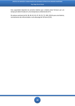APOSTILA DE INSPEÇÃO E MANUTENÇÃO DOS SISTEMAS ELÉTRICOS EM UNIDADES MARÍTIMAS

                                 Eng. Diego Dias de Souza



Esta capacidade depende da corrente máxima que a bateria deve fornecer por um
tempo pré-determinado em uma temperatura ambiental de 25°C.

Os valores nominais de 36, 38, 40, 42, 45, 47, 50, 55, 75, 100, 150 Ah para uma bateria,
normalmente são referenciados a uma descarga de 10 horas (C10 )




                                           28
 