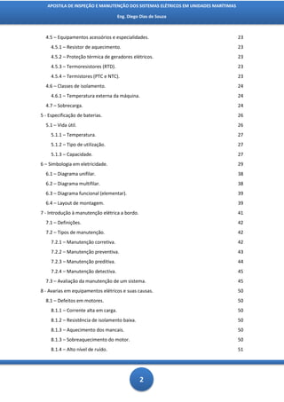 APOSTILA DE INSPEÇÃO E MANUTENÇÃO DOS SISTEMAS ELÉTRICOS EM UNIDADES MARÍTIMAS

                                       Eng. Diego Dias de Souza



  4.5 – Equipamentos acessórios e especialidades.                                   23
     4.5.1 – Resistor de aquecimento.                                               23
     4.5.2 – Proteção térmica de geradores elétricos.                               23
     4.5.3 – Termoresistores (RTD).                                                 23
     4.5.4 – Termistores (PTC e NTC).                                               23
  4.6 – Classes de isolamento.                                                      24
     4.6.1 – Temperatura externa da máquina.                                        24
  4.7 – Sobrecarga.                                                                 24
5 - Especificação de baterias.                                                      26
  5.1 – Vida útil.                                                                  26
     5.1.1 – Temperatura.                                                           27
     5.1.2 – Tipo de utilização.                                                    27
     5.1.3 – Capacidade.                                                            27
6 – Simbologia em eletricidade.                                                     29
  6.1 – Diagrama unifilar.                                                          38
  6.2 – Diagrama multifilar.                                                        38
  6.3 – Diagrama funcional (elementar).                                             39
  6.4 – Layout de montagem.                                                         39
7 - Introdução à manutenção elétrica a bordo.                                       41
  7.1 – Definições.                                                                 42
  7.2 – Tipos de manutenção.                                                        42
     7.2.1 – Manutenção corretiva.                                                  42
     7.2.2 – Manutenção preventiva.                                                 43
     7.2.3 – Manutenção preditiva.                                                  44
     7.2.4 – Manutenção detectiva.                                                  45
  7.3 – Avaliação da manutenção de um sistema.                                      45
8 - Avarias em equipamentos elétricos e suas causas.                                50
  8.1 – Defeitos em motores.                                                        50
     8.1.1 – Corrente alta em carga.                                                50
     8.1.2 – Resistência de isolamento baixa.                                       50
     8.1.3 – Aquecimento dos mancais.                                               50
     8.1.3 – Sobreaquecimento do motor.                                             50
     8.1.4 – Alto nível de ruído.                                                   51




                                                 2
 