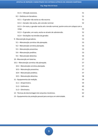 APOSTILA DE INSPEÇÃO E MANUTENÇÃO DOS SISTEMAS ELÉTRICOS EM UNIDADES MARÍTIMAS

                                   Eng. Diego Dias de Souza



    8.1.5 – Vibração excessiva.                                                          51
  8.2 – Defeitos em Geradores.                                                           51
    8.2.1 – O gerador não excita ou não escorva.                                         51
    8.2.2 – Gerador não excita, até a tensão nominal.                                    52
    8.2.3 – Em vazio, o gerador excita até a tensão nominal, porém entra em colapso com a
    carga.                                                                                52
    8.2.3 – O gerador, em vazio, excita-se através de sobretensão.                       52
    8.2.4 – Oscilações nas tensões do gerador.                                           52
9 - Manutenção de geradores.                                                             53
  9.1 – Manutenção corretiva não planejada.                                              53
  9.2 – Manutenção corretiva planejada.                                                  53
  9.3 – Manutenção preventiva.                                                           53
  9.4 – Manutenção preditiva.                                                            53
  9.5 – Manutenção detectiva.                                                            54
10 - Manutenção em baterias.                                                             57
10.1 – Manutenção corretiva não planejada.                                               57
  10.2 – Manutenção corretiva planejada.                                                 57
  10.3 – Manutenção preventiva.                                                          57
  10.4 – Manutenção preditiva.                                                           57
  10.5 – Manutenção detectiva.                                                           58
11 - Equipamentos de medição.                                                            59
  11.1 – Amperímetro.                                                                    59
  11.2 – Voltímetro.                                                                     60
  11.3 – Ohmímetro.                                                                      61
12 - Técnicas de desmontagem de conjuntos mecânicos.                                     62
13 - Equipamentos de proteção pessoal para serviços em eletricidade.                     65




                                              3
 