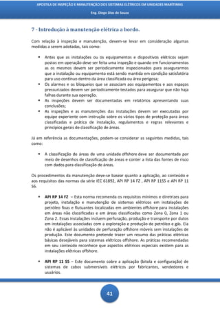 APOSTILA DE INSPEÇÃO E MANUTENÇÃO DOS SISTEMAS ELÉTRICOS EM UNIDADES MARÍTIMAS

                                Eng. Diego Dias de Souza



7 - Introdução à manutenção elétrica a bordo.

Com relação à inspeção e manutenção, devem-se levar em consideração algumas
medidas a serem adotadas, tais como:

      Antes que as instalações ou os equipamentos e dispositivos elétricos sejam
       postos em operação deve ser feita uma inspeção e quando em funcionamentos
       as os mesmos devem ser periodicamente inspecionados para assegurarmos
       que a instalação ou equipamento está sendo mantida em condição satisfatória
       para uso contínuo dentro da área classificada ou área perigosa;
      Os alarmes e os bloqueios que se associam aos equipamentos e aos espaços
       pressurizados devem ser periodicamente testados para assegurar que não haja
       falhas durante sua operação.
      As inspeções devem ser documentadas em relatórios apresentando suas
       conclusões;
      As inspeções e as manutenções das instalações devem ser executadas por
       equipe experiente com instrução sobre os vários tipos de proteção para áreas
       classificadas e prática de instalação, regulamentos e regras relevantes e
       princípios gerais de classificação de áreas.

Já em referência as documentações, podem-se considerar as seguintes medidas, tais
como:

      A classificação de áreas de uma unidade offshore deve ser documentada por
       meio de desenhos de classificação de áreas e conter a lista das fontes de risco
       com dados para classificação de áreas.

Os procedimentos da manutenção deve-se basear quanto a aplicação, ao conteúdo e
aos requisitos das normas da série IEC 61892, API RP 14 FZ , API RP 11S5 e API RP 11
S6.

      API RP 14 FZ – Esta norma recomenda os requisitos mínimos e diretrizes para
       projeto, instalação e manutenção de sistemas elétricos em instalações de
       petróleo fixas e flutuantes localizadas em ambientes offshore para instalações
       em áreas não classificadas e em áreas classificadas como Zona 0, Zona 1 ou
       Zona 2. Essas instalações incluem perfuração, produção e transporte por dutos
       em instalações associadas com a exploração e produção de petróleo e gás. Ela
       não é aplicável às unidades de perfuração offshore móveis sem instalações de
       produção. Este documento pretende trazer um resumo das práticas elétricas
       básicas desejáveis para sistemas elétricos offshore. As práticas recomendadas
       em seu conteúdo reconhece que aspectos elétricos especiais existem para as
       instalações elétricas offshore.

      API RP 11 S5 – Este documento cobre a aplicação (bitola e configuração) de
       sistemas de cabos submersíveis elétricos por fabricantes, vendedores e
       usuários.



                                          41
 