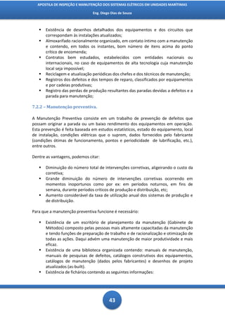 APOSTILA DE INSPEÇÃO E MANUTENÇÃO DOS SISTEMAS ELÉTRICOS EM UNIDADES MARÍTIMAS

                               Eng. Diego Dias de Souza



      Existência de desenhos detalhados dos equipamentos e dos circuitos que
       correspondam às instalações atualizados;
      Almoxarifado racionalmente organizado, em contato íntimo com a manutenção
       e contendo, em todos os instantes, bom número de itens acima do ponto
       crítico de encomenda;
      Contratos bem estudados, estabelecidos com entidades nacionais ou
       internacionais, no caso de equipamentos de alta tecnologia cuja manutenção
       local seja impossível;
      Reciclagem e atualização periódicas dos chefes e dos técnicos de manutenção;
      Registros dos defeitos e dos tempos de reparo, classificados por equipamentos
       e por cadeias produtivas;
      Registro das perdas de produção resultantes das paradas devidas a defeitos e a
       parada para manutenção;

7.2.2 – Manutenção preventiva.

A Manutenção Preventiva consiste em um trabalho de prevenção de defeitos que
possam originar a parada ou um baixo rendimento dos equipamentos em operação.
Esta prevenção é feita baseada em estudos estatísticos, estado do equipamento, local
de instalação, condições elétricas que o suprem, dados fornecidos pelo fabricante
(condições ótimas de funcionamento, pontos e periodicidade de lubrificação, etc.),
entre outros.

Dentre as vantagens, podemos citar:

      Diminuição do número total de intervenções corretivas, aligeirando o custo da
       corretiva;
      Grande diminuição do número de intervenções corretivas ocorrendo em
       momentos inoportunos como por ex: em períodos noturnos, em fins de
       semana, durante períodos críticos de produção e distribuição, etc;
      Aumento considerável da taxa de utilização anual dos sistemas de produção e
       de distribuição.

Para que a manutenção preventiva funcione é necessário:

      Existência de um escritório de planejamento da manutenção (Gabinete de
       Métodos) composto pelas pessoas mais altamente capacitadas da manutenção
       e tendo funções de preparação de trabalho e de racionalização e otimização de
       todas as ações. Daqui advém uma manutenção de maior produtividade e mais
       eficaz.
      Existência de uma biblioteca organizada contendo: manuais de manutenção,
       manuais de pesquisas de defeitos, catálogos construtivos dos equipamentos,
       catálogos de manutenção (dados pelos fabricantes) e desenhos de projeto
       atualizados (as-built).
      Existência de fichários contendo as seguintes informações:




                                         43
 