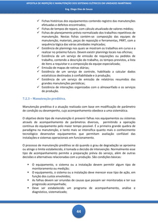 APOSTILA DE INSPEÇÃO E MANUTENÇÃO DOS SISTEMAS ELÉTRICOS EM UNIDADES MARÍTIMAS

                               Eng. Diego Dias de Souza



           Fichas históricas dos equipamentos contendo registro das manutenções
            efetuadas e defeitos encontrados;
           Fichas de tempos de reparo, com cálculo atualizado de valores médios;
           Fichas de planejamento prévio normalizado dos trabalhos repetitivos de
            manutenção. Nestas fichas contém-se: composição das equipes de
            manutenção, materiais, peças de reposição e ferramentas, PRRT, com a
            sequência lógica das várias atividades implicadas;
           Existência de plannings nos quais se mostram os trabalhos em curso e a
            realizar no próximo futuro. Devem existir plannings locais nas oficinas;
           Existência de um serviço de emissão de requisições ou pedidos de
            trabalho, contendo a descrição do trabalho, os tempos previstos, a lista
            de itens a requisitar e a composição da equipe especializada;
           Emissão de mapas de rotinas diárias;
           Existência de um serviço de controle, habilitado a calcular dados
            estatísticos destinados à confiabilidade e à produção;
           Existência de um serviço de emissão de relatórios resumidos das
            grandes manutenções periódicas;
           Existência de interações organizadas com o almoxarifado e os serviços
            de produção.

7.2.3 – Manutenção preditiva.

Manutenção preditiva é a atuação realizada com base em modificação de parâmetro
de condição ou desempenho, cujo acompanhamento obedece a uma sistemática.

O objetivo deste tipo de manutenção é prevenir falhas nos equipamentos ou sistemas
através de acompanhamento de parâmetros diversos, permitindo a operação
contínua do equipamento pelo maior tempo possível. É a primeira grande quebra de
paradigma na manutenção, e tanto mais se intensifica quanto mais o conhecimento
tecnológico desenvolve equipamentos que permitam avaliação confiável das
instalações e sistemas operacionais em funcionamento.

O processo de manutenção preditiva se dá quando o grau de degradação se aproxima
ou atinge o limite estabelecido, é tomada a decisão de intervenção. Normalmente esse
tipo de acompanhamento permite a preparação prévia do serviço, além de outras
decisões e alternativas relacionadas com a produção. São condições básicas:

      O equipamento, o sistema ou a instalação devem permitir algum tipo de
       monitoramento ou medição;
      O equipamento, o sistema ou a instalação deve merecer esse tipo de ação, em
       função dos custos envolvidos;
      As falhas devem ser oriundas de causas que possam ser monitoradas e ter sua
       progressão acompanhada;
      Deve ser estabelecido um programa de acompanhamento, análise e
       diagnóstico, sistematizado;




                                         44
 