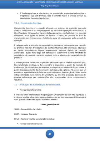APOSTILA DE INSPEÇÃO E MANUTENÇÃO DOS SISTEMAS ELÉTRICOS EM UNIDADES MARÍTIMAS

                                 Eng. Diego Dias de Souza



      É fundamental que a mão-de-obra da manutenção responsável pela análise e
       diagnóstico seja bem treinada. Não é somente medir, é preciso analisar os
       resultados e formular diagnósticos.

7.2.4 – Manutenção detectiva.

Manutenção detectiva é a atuação efetuada em sistemas de proteção buscando
detectar falhas ocultas ou não perceptíveis ao pessoal de operação e manutenção. A
identificação de falhas ocultas é primordial para garantir a confiabilidade. Em sistemas
complexos, essas ações só devem ser levadas a efeito por pessoal da área de
manutenção, com treinamento e habilitação para tal, assessorado pelo pessoal de
operação.

É cada vez maior a utilização de computadores digitais em instrumentação e controle
de processo nos mais diversos tipos de plantas industriais. São sistemas de aquisição
de dados, controladores lógicos programáveis, sistemas digitais de controle
distribuídos - SDCD, multi-loops com computador supervisório e outra infinidade de
arquiteturas de controle somente possíveis com o advento de computadores de
processo.

A diferença entre a manutenção preditiva pela detectiva é o nível de automatização.
Na manutenção preditiva, se faz necessário o diagnóstico a partir da medição de
parâmetros. Já na manutenção detectiva, o diagnóstico é obtido de forma direta a
partir do processamento das informações colhidas junto a planta. Há apenas que se
considerar, a possibilidade de falha nos próprios sistemas de detecção de falhas, sendo
esta possibilidade muito remota. De uma forma ou de outra, a redução dos níveis de
paradas indesejadas por manutenções não programadas, ficam extremamente
reduzidas.

7.3 – Avaliação da manutenção de um sistema.

      Tempo Médio Para Falha.

É a relação entre o tempo total de operação de um conjunto de itens não reparáveis e
o número total de falhas detectadas nestes itens, no período observado. Utilizado para
itens que são substituídos após a ocorrência da falha.

                                TMPF= ∑HROP / NTMC

TMPF – Tempo Médio Para Falha;

HROP – Horas de Operação;

NTMC – Número Total de Manutenção Corretiva;

      Tempo Médio Para Reparo.




                                           45
 