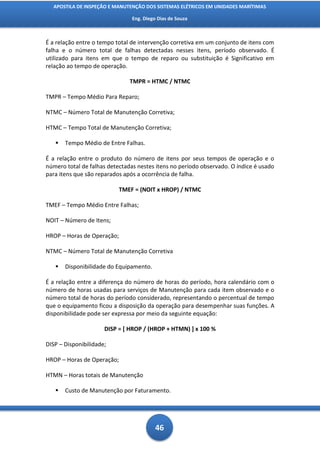 APOSTILA DE INSPEÇÃO E MANUTENÇÃO DOS SISTEMAS ELÉTRICOS EM UNIDADES MARÍTIMAS

                                Eng. Diego Dias de Souza



É a relação entre o tempo total de intervenção corretiva em um conjunto de itens com
falha e o número total de falhas detectadas nesses itens, período observado. É
utilizado para itens em que o tempo de reparo ou substituição é Significativo em
relação ao tempo de operação.

                               TMPR = HTMC / NTMC

TMPR – Tempo Médio Para Reparo;

NTMC – Número Total de Manutenção Corretiva;

HTMC – Tempo Total de Manutenção Corretiva;

      Tempo Médio de Entre Falhas.

É a relação entre o produto do número de itens por seus tempos de operação e o
número total de falhas detectadas nestes itens no período observado. O índice é usado
para itens que são reparados após a ocorrência de falha.

                           TMEF = (NOIT x HROP) / NTMC

TMEF – Tempo Médio Entre Falhas;

NOIT – Número de Itens;

HROP – Horas de Operação;

NTMC – Número Total de Manutenção Corretiva

      Disponibilidade do Equipamento.

É a relação entre a diferença do número de horas do período, hora calendário com o
número de horas usadas para serviços de Manutenção para cada item observado e o
número total de horas do período considerado, representando o percentual de tempo
que o equipamento ficou a disposição da operação para desempenhar suas funções. A
disponibilidade pode ser expressa por meio da seguinte equação:

                      DISP = [ HROP / (HROP + HTMN) ] x 100 %

DISP – Disponibilidade;

HROP – Horas de Operação;

HTMN – Horas totais de Manutenção

      Custo de Manutenção por Faturamento.




                                          46
 