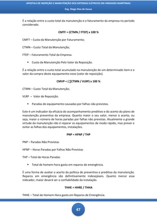 APOSTILA DE INSPEÇÃO E MANUTENÇÃO DOS SISTEMAS ELÉTRICOS EM UNIDADES MARÍTIMAS

                               Eng. Diego Dias de Souza



É a relação entre o custo total da manutenção e o faturamento da empresa no período
considerado.

                          CMTF = (CTMN / FTEP) x 100 %

CMFT – Custo da Manutenção por Faturamento;

CTMN – Custo Total da Manutenção;

FTEP – Faturamento Total da Empresa.

      Custo da Manutenção Pelo Valor da Reposição.

É a relação entre o custo total acumulado na manutenção de um determinado item e o
valor da compra deste equipamento novo (valor de reposição).

                         CMVP = ( ∑CTMN / VLRP) x 100 %

CTMN – Custo Total da Manutenção;

VLRP – Valor de Reposição.

      Paradas de equipamento causadas por falhas não previstas.

Este é um indicador da eficácia do acompanhamento preditivo e do acerto do plano de
manutenção preventiva da empresa. Quanto maior o seu valor, menor o acerto, ou
seja, maior o número de horas paradas por falhas não previstas. Atualmente a grande
virtude da manutenção não é reparar os equipamentos de modo rápido, mas prever e
evitar as falhas dos equipamentos, instalações.

                                 PNP = HFNP / THP

PNP – Paradas Não Previstas

HFNP – Horas Paradas por Falhas Não Previstas

THP – Total de Horas Paradas

      Total de homem-hora gasto em reparos de emergência.

É uma forma de avaliar o acerto da política de preventiva e preditiva da manutenção.
Reparos em emergência são definitivamente indesejáveis. Quanto menor esse
indicador, maior deverá ser a confiabilidade da instalação.

                               THHE = HHRE / THHA

THHE – Total de Homem Hora gasto em Reparos de Emergência.



                                         47
 