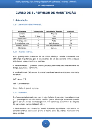 APOSTILA DE INSPEÇÃO E MANUTENÇÃO DOS SISTEMAS ELÉTRICOS EM UNIDADES MARÍTIMAS

                                Eng. Diego Dias de Souza




   CURSO DE SUPERVISOR DE MANUTENÇÃO

1 - Introdução.
1.1 – Conceito de eletrotécnica.


      Grandeza             Abreviatura     Unidades de Medidas       Símbolos
      Corrente                  I                 Ampére                 A
       Tensão               V, U ou E               Volt                 V
     Impedância                 Z                   Ohm                  Ω
    Potência Ativa              P                  Watts                 W
  Potência Aparente             S               Volt-Ampére             VA
   Potência Reativa             Q           Volt-Ampére reativo         VAr
     Admitância                 Y                 Siemens                S

1.1.1 – Tensão elétrica.

Força que impulsiona os elétrons em um circuito fechado e também chamado de DDP
(diferença de potencial), pois é consequência de um desequilíbrio entre partículas
atômicas de cargas negativas ou positivas.

A tensão elétrica é CC (corrente contínua) quando permanece constante sem variar no
tempo. Sua unidade é o Volt (V).

A tensão elétrica é CA (corrente alternada) quando varia em intensidade ou polaridade
no tempo.

Veff = Vmax /√2

Veff – Corrente eficaz.

Vmax – Valor de pico da corrente.

1.1.2 – Corrente.

É o fluxo orientado dos elétrons num circuito fechado. A corrente é chamada contínua
(CC) quando gerada por uma tensão contínua (pilhas, baterias) e é alternada quando
gerada por uma tensão alternada (gerador, rede comercial). Sua unidade é o ampère
(A) a grandeza é representada pela letra I.

O valor eficaz de uma corrente ou tensão alternada é equivalente a uma tensão ou
corrente contínua positiva que produz a mesma perda de potência média em uma
carga resistiva.




                                          4
 