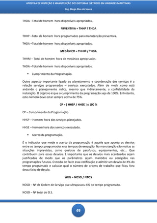 APOSTILA DE INSPEÇÃO E MANUTENÇÃO DOS SISTEMAS ELÉTRICOS EM UNIDADES MARÍTIMAS

                                Eng. Diego Dias de Souza



THDA –Total de homem hora disponíveis apropriados.

                            PRVENTIVA = THHP / THDA

THHP –Total de homem hora programados para manutenção preventiva.

THDA –Total de homem hora disponíveis apropriados.

                            MECÂNICO = THHM / THDA

THHM – Total de homem hora de mecânico apropriados.

THDA –Total de homem hora disponíveis apropriados.

      Cumprimento da Programação.

Outro aspecto importante ligado ao planejamento e coordenação dos serviços é a
relação serviços programados – serviços executados. Além de medir como está
andando o planejamento indica, mesmo que indiretamente, a confiabilidade da
instalação. O objetivo é que o cumprimento da programação seja de 100%. Entretanto,
este número deve estar sempre acima de 75%.

                           CP = [ HHSP / HHSE ] x 100 %

CP – Cumprimento da Programação.

HHSP – Homem hora dos serviços planejados.

HHSE – Homem hora dos serviços executado.

      Acerto da programação.

É o indicador que mede o acerto da programação é aquele que aponta os desvios
entre os tempos programados e os tempos de execução. Na manutenção são muitas as
situações imprevistas, como quebras de parafusos, equipamentos, etc... Que
contribuem para esses desvios. É importante que os desvios mais acentuados sejam
justificados de modo que os parâmetros sejam mantidos ou corrigidos nas
programações futuras. O modo de fazer essa verificação e admitir um desvio de X% do
tempo programado e calcular qual o número de ordens de trabalho que ficou fora
dessa faixa de desvio.

                                AX% = NOSD / NTOS

NOSD – Nº de Ordem de Serviço que ultrapassou X% do tempo programado.

NOSD – Nº total de O.S.




                                          49
 