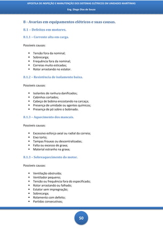APOSTILA DE INSPEÇÃO E MANUTENÇÃO DOS SISTEMAS ELÉTRICOS EM UNIDADES MARÍTIMAS

                                 Eng. Diego Dias de Souza



8 - Avarias em equipamentos elétricos e suas causas.

8.1 – Defeitos em motores.

8.1.1 – Corrente alta em carga.

Possíveis causas:

      Tensão fora da nominal;
      Sobrecarga;
      Frequência fora da nominal;
      Correias muito esticadas;
      Rotor arrastando no estator.

8.1.2 – Resistência de isolamento baixa.

Possíveis causas:

      Isolantes de ranhura danificados;
      Cabinhos cortados;
      Cabeça de bobina encostando na carcaça;
      Presença de umidade ou agentes químicos;
      Presença de pó sobre o bobinado.

8.1.3 – Aquecimento dos mancais.

Possíveis causas:

      Excessivo esforço axial ou radial da correia;
      Eixo torto;
      Tampas frouxas ou descentralizadas;
      Falta ou excesso de graxa;
      Material estranho na graxa;

8.1.3 – Sobreaquecimento do motor.

Possíveis causas:

      Ventilação obstruída;
      Ventilador pequeno;
      Tensão ou frequência fora do especificado;
      Rotor arrastando ou falhado;
      Estator sem impregnação;
      Sobrecarga;
      Rolamento com defeito;
      Partidas consecutivas;




                                           50
 