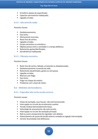 APOSTILA DE INSPEÇÃO E MANUTENÇÃO DOS SISTEMAS ELÉTRICOS EM UNIDADES MARÍTIMAS

                                Eng. Diego Dias de Souza



      Entreferro abaixo do especificado;
      Capacitor permanente inadequado;
      Ligações erradas.

8.1.4 – Alto nível de ruído.

Possíveis Causas:

      Desbalanceamento;
      Eixo torto;
      Alinhamento incorreto;
      Rotor fora de centro;
      Ligações erradas;
      Corpos estranhos no entreferro;
      Objetos presos entre o ventilador e a tampa defletora;
      Rolamentos gastos/danificados;
      Aerodinâmica inadequada.

8.1.5 – Vibração excessiva.

Possíveis Causas:

      Rotor fora de centro, falhado, arrastando ou desbalanceado;
      Desbalanceamento na tensão da rede;
      Rolamentos desalinhados, gastos ou sem graxa;
      Ligações erradas;
      Mancais com folga;
      Eixo torto;
      Folga nas chapas do estator;
      Problemas com a base do motor.

8.2 – Defeitos em Geradores.

8.2.1 – O gerador não excita ou não escorva.

Possíveis causas:

      Chave de excitação, caso houver, não está funcionando;
      Interrupção no circuito do enrolamento auxiliar;
      Tensão residual demasiadamente baixa;
      Velocidade de acionamento não está correta;
      Interrupção no circuito de excitação principal;
      Relé ou outro componente do regulador com defeito;
      Potenciômetro de ajuste de tensão externo rompido ou ligação interrompida;
      Varistor de proteção está defeituoso.




                                          51
 