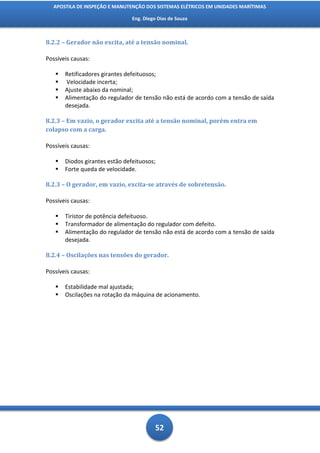 APOSTILA DE INSPEÇÃO E MANUTENÇÃO DOS SISTEMAS ELÉTRICOS EM UNIDADES MARÍTIMAS

                                Eng. Diego Dias de Souza



8.2.2 – Gerador não excita, até a tensão nominal.

Possíveis causas:

      Retificadores girantes defeituosos;
      Velocidade incerta;
      Ajuste abaixo da nominal;
      Alimentação do regulador de tensão não está de acordo com a tensão de saída
       desejada.

8.2.3 – Em vazio, o gerador excita até a tensão nominal, porém entra em
colapso com a carga.

Possíveis causas:

      Diodos girantes estão defeituosos;
      Forte queda de velocidade.

8.2.3 – O gerador, em vazio, excita-se através de sobretensão.

Possíveis causas:

      Tiristor de potência defeituoso.
      Transformador de alimentação do regulador com defeito.
      Alimentação do regulador de tensão não está de acordo com a tensão de saída
       desejada.

8.2.4 – Oscilações nas tensões do gerador.

Possíveis causas:

      Estabilidade mal ajustada;
      Oscilações na rotação da máquina de acionamento.




                                          52
 