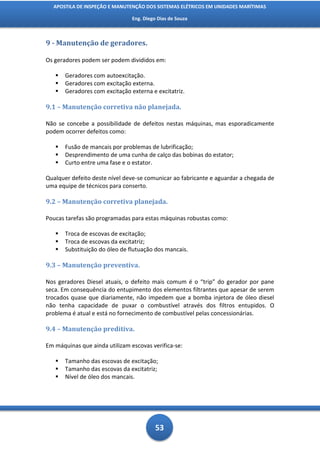 APOSTILA DE INSPEÇÃO E MANUTENÇÃO DOS SISTEMAS ELÉTRICOS EM UNIDADES MARÍTIMAS

                                Eng. Diego Dias de Souza



9 - Manutenção de geradores.

Os geradores podem ser podem divididos em:

      Geradores com autoexcitação.
      Geradores com excitação externa.
      Geradores com excitação externa e excitatriz.

9.1 – Manutenção corretiva não planejada.

Não se concebe a possibilidade de defeitos nestas máquinas, mas esporadicamente
podem ocorrer defeitos como:

      Fusão de mancais por problemas de lubrificação;
      Desprendimento de uma cunha de calço das bobinas do estator;
      Curto entre uma fase e o estator.

Qualquer defeito deste nível deve-se comunicar ao fabricante e aguardar a chegada de
uma equipe de técnicos para conserto.

9.2 – Manutenção corretiva planejada.

Poucas tarefas são programadas para estas máquinas robustas como:

      Troca de escovas de excitação;
      Troca de escovas da excitatriz;
      Substituição do óleo de flutuação dos mancais.

9.3 – Manutenção preventiva.

Nos geradores Diesel atuais, o defeito mais comum é o “trip” do gerador por pane
seca. Em consequência do entupimento dos elementos filtrantes que apesar de serem
trocados quase que diariamente, não impedem que a bomba injetora de óleo diesel
não tenha capacidade de puxar o combustível através dos filtros entupidos. O
problema é atual e está no fornecimento de combustível pelas concessionárias.

9.4 – Manutenção preditiva.

Em máquinas que ainda utilizam escovas verifica-se:

      Tamanho das escovas de excitação;
      Tamanho das escovas da excitatriz;
      Nível de óleo dos mancais.




                                          53
 