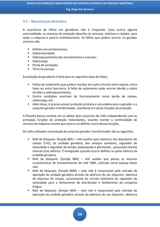 APOSTILA DE INSPEÇÃO E MANUTENÇÃO DOS SISTEMAS ELÉTRICOS EM UNIDADES MARÍTIMAS

                                 Eng. Diego Dias de Souza



9.5 – Manutenção detectiva.

A ocorrência de falhas em geradores não é frequente. Caso ocorra alguma
anormalidade, os sistemas de proteção deverão ser precisos, seletivos e rápidos, para
isolar a máquina e pará-la imediatamente. As falhas que podem ocorrer no gerador
síncrono são:

      Defeito nos enrolamentos;
      Sobrevelocidade;
      Sobreaquecimento dos enrolamentos e mancais;
      Sobrecarga;
      Perda de excitação;
      Terra na carcaça.

A proteção de geradores é feita para os seguintes tipos de faltas:

      Falhas de isolamento que podem resultar em curto-circuito entre espiras, entre
       fases ou entre fase-terra. A falha de isolamento pode ocorrer devido a sobre
       tensões e sobreaquecimento;
      Contra condições anormais de funcionamento como perda de campo,
       sobrecarga, etc.
      Além disso, é preciso prover proteção primária e secundária para o gerador e o
       conjunto gerador-transformador, resultante em várias funções de proteção.

A filosofia básica consiste em se adotar dois conjuntos de relés independentes com as
principais funções de proteção redundantes, visando manter a continuidade de
serviços da máquina mesmo que ocorra um defeito numa dessas funções.

Os relés utilizados na proteção do conjunto gerador-transformador são os seguintes:

      Relé de bloqueio: (função 86E) – relé auxiliar para abertura dos disjuntores de
       campo (f.41), da unidade geradora, dos serviços auxiliares, regulador de
       velocidade e regulador de tensão, bloqueando e alarmando , possuindo rearme
       manual e/ou elétrico. É energizado quando ocorre defeito na parte elétrica da
       unidade geradora.
      Relé de bloqueio: (função 86A) – relé auxiliar que possui as mesmas
       características de funcionamento do relé f.86E, utilizado como backup deste
       relé.
      Relé de bloqueio: (função 86M) – este relé é responsável pela retirada de
       operação da unidade geradora através da abertura do seu disjuntor, abertura
       do disjuntor de campo, acionamento do circuito hidráulico do regulador de
       velocidade para o fechamento do distribuidor e fechamento da comporta
       d’água.
      Relé de bloqueio: (função 86H) – este relé é responsável pela retirada de
       operação da unidade geradora através da abertura do seu disjuntor, abertura




                                           54
 