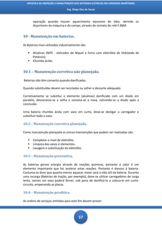 APOSTILA DE INSPEÇÃO E MANUTENÇÃO DOS SISTEMAS ELÉTRICOS EM UNIDADES MARÍTIMAS

                                 Eng. Diego Dias de Souza



       operação quando houver aquecimento excessivo do óleo, abrindo os
       disjuntores da máquina e do campo, através do contato do relé F.86M.


10 - Manutenção em baterias.

As Baterias mais utilizadas industrialmente são:

      Alcalinas (NIFE - eletrodos de Níquel e Ferro com eletrólito de Hidróxido de
       Potássio);
      Chumbo ácido.


10.1 – Manutenção corretiva não planejada.

Baterias não têm conserto quando danificadas.

Quando substituídas devem ser recicladas ou sofrer o descarte adequado.

Corretivamente se substitui o elemento (alcalinas) danificado com um diodo em
paralelo, desconecta-se a velha e conecta-se a nova, retirando-se o diodo após a
conclusão.

Uma bateria chumbo ácida com vaso em curto, deve-se desligar o carregador e
substituir todo o vaso.

10.2 – Manutenção corretiva planejada.

Como manutenção planejada as únicas intervenções que podem ser realizadas são:

      Completar o nível de eletrólito.
      Limpeza dos vasos e elementos.
      Lavagem e substituição do eletrólito.

10.3 – Manutenção preventiva.

As baterias geram energia através de reações químicas, portanto o calor é um
elemento importante que faz acelerar estas reações. Portanto é danoso à bateria.
Costuma-se dizer que quanto menos aquecer maior será a vida útil da bateria. Durante
uma recarga (Baterias de tração, por exemplo), deve-se utilizar carregadores de carga
lenta. Jamais um vaso poderá ferver, sob pena de danificá-lo e coloca-lo em curto-
circuito, empenando as placas.

10.4 – Manutenção preditiva.

As ordens de serviços emitidas para este fim devem prever:




                                           57
 