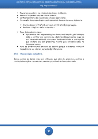 APOSTILA DE INSPEÇÃO E MANUTENÇÃO DOS SISTEMAS ELÉTRICOS EM UNIDADES MARÍTIMAS

                               Eng. Diego Dias de Souza



      Revisar os conectores e a existência de zinabre (oxidação).
      Revisar a limpeza do banco e sala de baterias.
      Verificar se sistema de exaustão da sala está operacional.
      Com auxílio de um densímetro medir densidade de cada elemento de bateria:

        Chumbo ácidas 1270 g/cm3 carregada e 1150 g/cm3 descarregada.
        Alcalinas 1120g/cm3 e não se deteriora.

      Teste de tensão com carga:
            Aplicando-se uma pequena carga no banco, uma lâmpada, por exemplo,
              pode-se verificar se o elemento ou a bateria está acumulando carga (se
              está na tensão nominal). Uma queda de tensão inferior a 10% significa
              que a bateria esta com problemas, mesmo que o eletrólito esteja na
              densidade correta.
      Aviso de proibido fumar em salas de baterias porque as baterias acumulam
       hidrogênio no seu interior, portanto são inflamáveis.

10.5 – Manutenção detectiva.

Como controle do banco existe um retificador que além das proteções, controla a
tensão de flutuação e coloca o banco em carga profunda após uso demorado.




                                         58
 