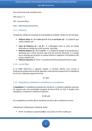 APOSTILA DE INSPEÇÃO E MANUTENÇÃO DOS SISTEMAS ELÉTRICOS EM UNIDADES MARÍTIMAS

                                Eng. Diego Dias de Souza



Para a forma de onda senoidal temos:

Ieff= Imax /√2

Ieff – Corrente eficaz.

Imax – Valor de pico da corrente.

1.1.3 – Potência.

Unidade de medida de conversão da eletricidade em trabalho. Podem ser de três tipos:

      Potência Ativa: P = V x I (em cc) e P= V x I x cos Ө (em ca) – É a potência que
       realiza trabalho útil.

      Fator de Potência: fp = cos Ө – É a defasagem entre os ciclos da tensão
       alternada em relação aos ciclos corrente alternada.
      Potência Reativa: Q = V x I x sen Ө – É a medida da energia armazenada que é
       devolvida para a fonte durante cada ciclo de corrente alternada. É a energia
       que é utilizada para produzir os campos elétrico e magnético. Esta potência não
       produz trabalho útil.
      Potência Aparente: S = V x I – É a potência total fornecida pela fonte a carga.

1.1.4 – Lei de Ohm.

A lei OHM determina a seguinte relação: a corrente elétrica num circuito é
diretamente proporcional à tensão aplicada e inversamente proporcional à impedância
do circuito. Dado pela seguinte fórmula:

                                       V=ZxI

1.1.5 – Impedância, admitância, condutância e susceptância.

A impedância é a impedância composta de resistência e reatância, podendo, portanto
ser expressa por uma quantidade complexa da forma R+jX, ou R-jX. A relação entre
impedância, resistência e reatância é dada por:

                                       Z=R+jX

Z é a impedância em ohms; R é a resistência em ohms; X é a reatância em ohms.


A Reatância é indicada pelo símbolo X, sendo:

      X < 0 - A reatância é capacitiva (Xc) e o seu valor em ohms é dado por:




                                          5
 
