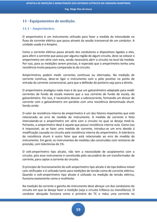 APOSTILA DE INSPEÇÃO E MANUTENÇÃO DOS SISTEMAS ELÉTRICOS EM UNIDADES MARÍTIMAS

                                Eng. Diego Dias de Souza



11 - Equipamentos de medição.

11.1 – Amperímetro.

O amperímetro é um instrumento utilizado para fazer a medida da intensidade no
fluxo da corrente elétrica que passa através da sessão transversal de um condutor. A
unidade usada é o Ampère.

Como a corrente elétrica passa através dos condutores e dispositivos ligados a eles,
para aferir a corrente que passa por alguma região de algum circuito, deve-se colocar o
amperímetro em série com esta, sendo necessário abrir o circuito no local da medida.
Por isso, para as medições serem precisas, é esperado que o amperímetro tenha uma
resistência muito pequena comparada às do circuito.

Amperímetros podem medir correntes contínuas ou alternadas. Na medição de
corrente contínua, deve-se ligar o instrumento com o pólo positivo no ponto de
entrada da corrente convencional, para que a deflexão do ponteiro seja para a direita.

O amperímetro analógico nada mais é do que um galvanômetro adaptado para medir
correntes de fundo de escala maiores que a sua corrente de fundo de escala, do
galvanômetro. Por isso, é necessário desviar a sobrecorrente, formando um divisor de
corrente com o galvanômetro em paralelo com uma resistência denominada shunt.
Sendo ainda:

O valor da resistência interna do amperímetro é um dos fatores importantes que está
relacionado ao erro de medida do instrumento. A medida de corrente é feita
intercalando-se o amperímetro em série com o circuito no qual se deseja medi-la.
Portanto, o amperímetro ideal é aquele que possui resistência interna nula. Como isso
é impossível, ao se fazer uma medida de corrente, introduz-se um erro devido à
modificação causada no circuito pela resistência interna do amperímetro. A tolerância
da resistência shunt é outro fator que está relacionado ao erro de medida do
instrumento. Em geral, os instrumentos de medidas são construídos com resistores de
precisão, com tolerâncias de 1%.

O volt-amperímetro tipo alicate, não tem a necessidade de acoplamento com o
circuito, pois esse instrumento é constituído pelo secundário de um transformador de
corrente, para captar a corrente do circuito.

O princípio de funcionamento do volt-amperímetro tipo alicate é do tipo bobina móvel
com retificador e é utilizado tanto para medições de tensão como de corrente elétrica.
Quando o volt-amperímetro tipo alicate é utilizado na medição de tensão elétrica,
funciona exatamente como o multiteste.

Na medição da corrente o gancho do instrumento deve abraçar um dos condutores do
circuito em que se deseja fazer a medição (seja o circuito trifásico ou monofásico). O
condutor abraçado funciona como o primário do TC e induz uma corrente no




                                          59
 
