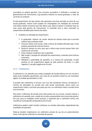 APOSTILA DE INSPEÇÃO E MANUTENÇÃO DOS SISTEMAS ELÉTRICOS EM UNIDADES MARÍTIMAS

                               Eng. Diego Dias de Souza



secundário (o próprio gancho). Essa corrente secundária é retificada e enviada ao
galvanômetro do instrumento, cujo ponteiro indicará na escala graduada, o valor da
corrente no condutor.

O volt-amperímetro do tipo alicate não apresenta uma boa precisão no início de sua
escala graduada, mesmo assim podem ser empregados nas medições de correntes
com baixos valores (menores que 1A). Nesse caso, deve-se passar o condutor duas ou
mais vezes pelo gancho do instrumento. O resultado será o valor mostrado no
amperímetro dividido pelo número de voltas.

      Cuidados na utilização do amperímetro.

        A graduação máxima da escala deverá ser sempre maior que a corrente
         máxima que se deseja medir.
        Procurar utilizar uma escala, onde a leitura da medida efetuada seja o mais
         próximo possível do meio da mesma.
        Ajustá-lo sempre no zero, para que a leitura seja correta (ajuste feito com
         ausência de corrente).
        Evitar choques mecânicos com o aparelho.
        Não mudar a posição de utilização do amperímetro, evitando assim leituras
         incorretas.
        Obedecer à polaridade do aparelho, se o mesmo for polarizado. O pólo
         positivo (+) do amperímetro ligado ao pólo positivo da fonte e o pólo
         negativo (-) ao pólo negativo do circuito

11.2 – Voltímetro.

O voltímetro é um aparelho que realiza medições de tensão elétrica em um circuito e
exibe essas medições, geralmente, por meio de um ponteiro móvel ou um mostrador
digital. A unidade apresentada é o volt.

O projeto dos voltímetros é tal que, com sua alta resistência interna, introduzam o
mínimo de alterações no circuito que está sendo monitorado. Assim como um
amperímetro indica a corrente que passa por ele, um voltímetro indica a tensão entre
seus terminais.

Para aferir a diferença de tensão entre dois pontos de um circuito, convém colocar o
voltímetro em paralelo com a seção do circuito compreendida entre estes dois pontos.
Por isso, para as medições serem precisas, é esperado que o voltímetro tenha uma
resistência muito grande comparada às do circuito.

Voltímetros podem medir tensões contínuas ou tensões alternadas, dependendo das
qualidades do aparelho.

Pode-se também implementar um voltímetro através do uso de um potenciômetro
linear. Este tipo de voltímetro é chamado de passivo.




                                         60
 