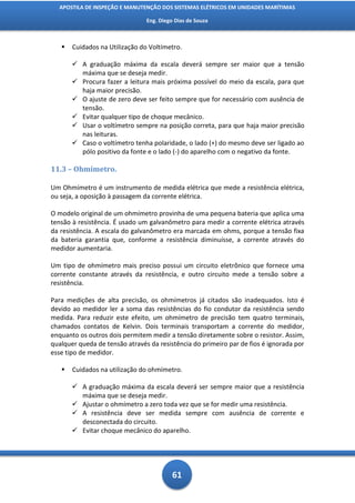 APOSTILA DE INSPEÇÃO E MANUTENÇÃO DOS SISTEMAS ELÉTRICOS EM UNIDADES MARÍTIMAS

                                Eng. Diego Dias de Souza



      Cuidados na Utilização do Voltímetro.

        A graduação máxima da escala deverá sempre ser maior que a tensão
         máxima que se deseja medir.
        Procura fazer a leitura mais próxima possível do meio da escala, para que
         haja maior precisão.
        O ajuste de zero deve ser feito sempre que for necessário com ausência de
         tensão.
        Evitar qualquer tipo de choque mecânico.
        Usar o voltímetro sempre na posição correta, para que haja maior precisão
         nas leituras.
        Caso o voltímetro tenha polaridade, o lado (+) do mesmo deve ser ligado ao
         pólo positivo da fonte e o lado (-) do aparelho com o negativo da fonte.

11.3 – Ohmímetro.

Um Ohmímetro é um instrumento de medida elétrica que mede a resistência elétrica,
ou seja, a oposição à passagem da corrente elétrica.

O modelo original de um ohmímetro provinha de uma pequena bateria que aplica uma
tensão à resistência. É usado um galvanômetro para medir a corrente elétrica através
da resistência. A escala do galvanômetro era marcada em ohms, porque a tensão fixa
da bateria garantia que, conforme a resistência diminuísse, a corrente através do
medidor aumentaria.

Um tipo de ohmímetro mais preciso possui um circuito eletrônico que fornece uma
corrente constante através da resistência, e outro circuito mede a tensão sobre a
resistência.

Para medições de alta precisão, os ohmímetros já citados são inadequados. Isto é
devido ao medidor ler a soma das resistências do fio condutor da resistência sendo
medida. Para reduzir este efeito, um ohmímetro de precisão tem quatro terminais,
chamados contatos de Kelvin. Dois terminais transportam a corrente do medidor,
enquanto os outros dois permitem medir a tensão diretamente sobre o resistor. Assim,
qualquer queda de tensão através da resistência do primeiro par de fios é ignorada por
esse tipo de medidor.

      Cuidados na utilização do ohmímetro.

        A graduação máxima da escala deverá ser sempre maior que a resistência
         máxima que se deseja medir.
        Ajustar o ohmímetro a zero toda vez que se for medir uma resistência.
        A resistência deve ser medida sempre com ausência de corrente e
         desconectada do circuito.
        Evitar choque mecânico do aparelho.




                                          61
 
