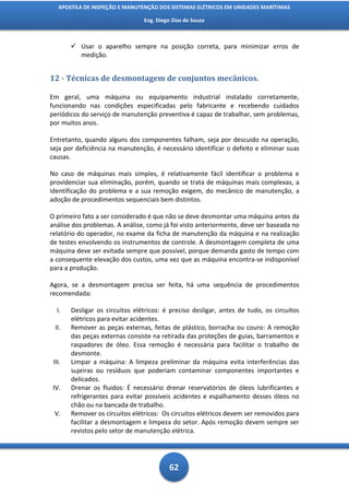 APOSTILA DE INSPEÇÃO E MANUTENÇÃO DOS SISTEMAS ELÉTRICOS EM UNIDADES MARÍTIMAS

                                 Eng. Diego Dias de Souza



         Usar o aparelho sempre na posição correta, para minimizar erros de
          medição.


12 - Técnicas de desmontagem de conjuntos mecânicos.

Em geral, uma máquina ou equipamento industrial instalado corretamente,
funcionando nas condições especificadas pelo fabricante e recebendo cuidados
periódicos do serviço de manutenção preventiva é capaz de trabalhar, sem problemas,
por muitos anos.

Entretanto, quando alguns dos componentes falham, seja por descuido na operação,
seja por deficiência na manutenção, é necessário identificar o defeito e eliminar suas
causas.

No caso de máquinas mais simples, é relativamente fácil identificar o problema e
providenciar sua eliminação, porém, quando se trata de máquinas mais complexas, a
identificação do problema e a sua remoção exigem, do mecânico de manutenção, a
adoção de procedimentos sequenciais bem distintos.

O primeiro fato a ser considerado é que não se deve desmontar uma máquina antes da
análise dos problemas. A análise, como já foi visto anteriormente, deve ser baseada no
relatório do operador, no exame da ficha de manutenção da máquina e na realização
de testes envolvendo os instrumentos de controle. A desmontagem completa de uma
máquina deve ser evitada sempre que possível, porque demanda gasto de tempo com
a consequente elevação dos custos, uma vez que as máquina encontra-se indisponível
para a produção.

Agora, se a desmontagem precisa ser feita, há uma sequência de procedimentos
recomendada:

   I.   Desligar os circuitos elétricos: é preciso desligar, antes de tudo, os circuitos
        elétricos para evitar acidentes.
 II.    Remover as peças externas, feitas de plástico, borracha ou couro: A remoção
        das peças externas consiste na retirada das proteções de guias, barramentos e
        raspadores de óleo. Essa remoção é necessária para facilitar o trabalho de
        desmonte.
 III.   Limpar a máquina: A limpeza preliminar da máquina evita interferências das
        sujeiras ou resíduos que poderiam contaminar componentes importantes e
        delicados.
 IV.    Drenar os fluidos: É necessário drenar reservatórios de óleos lubrificantes e
        refrigerantes para evitar possíveis acidentes e espalhamento desses óleos no
        chão ou na bancada de trabalho.
 V.     Remover os circuitos elétricos: Os circuitos elétricos devem ser removidos para
        facilitar a desmontagem e limpeza do setor. Após remoção devem sempre ser
        revistos pelo setor de manutenção elétrica.




                                           62
 