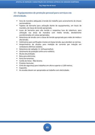 APOSTILA DE INSPEÇÃO E MANUTENÇÃO DOS SISTEMAS ELÉTRICOS EM UNIDADES MARÍTIMAS

                              Eng. Diego Dias de Souza



13 - Equipamentos de proteção pessoal para serviços em
eletricidade.

     Vara de manobra adequada à tensão do trabalho para acionamento de chaves
      seccionadoras;
     Tapetes de borracha para utilização diante de equipamentos, em locais de
      manobra, de classe de tensão apropriada;
     Luvas de borracha para alta tensão e respectiva luva de cobertura, para
      utilização nas áreas de manobra com média tensão, devidamente
      acondicionadas em caixas apropriadas;
     Detectores de tensão com a classe de tensão apropriada para redes de média e
      alta tensão;
     Voltímetros para verificação e testes em baixa tensão, que atendam as normas.
     Amperímetros de alicates para medição de corrente por indução em
      condutores elétricos isolados;
     Detectores de radiação I.V. (infravermelho);
     Vestimenta de proteção contra arco-voltáico;
     Óculos de proteção;
     Bota para eletricista;
     Porta ferramentas;
     Cartão de Aviso - Não Acione;
     Protetor Auricular;
     Cinto de segurança para trabalhos em altura superior a 2,00 metros;
     Capacete;
     As escadas devem ser apropriadas ao trabalho com eletricidade;




                                        65
 